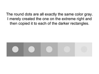 The round dots are all exactly the same color gray. I merely created the one on the extreme right and then copied it to each of the darker rectangles. 