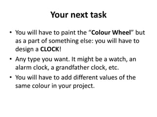 Your next task
• You will have to paint the “Colour Wheel” but
as a part of something else: you will have to
design a CLOCK!
• Any type you want. It might be a watch, an
alarm clock, a grandfather clock, etc.
• You will have to add different values of the
same colour in your project.
 