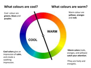 What colours are cool? What colours are warm?
Warm colour are
yellows, oranges
and reds
Cool colour are
greens, blues and
purples.
•Warm colors (reds,
oranges, and yellows)
catch your attention.
•They are lively and
energetic.
Cool colors give an
impression of calm,
and create a
soothing
impression.
 