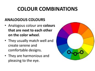 COLOUR COMBINATIONS
ANALOGOUS COLOURS
• Analogous colour are colours
that are next to each other
on the color wheel.
• They usually match well and
create serene and
comfortable designs.
• They are harmonious and
pleasing to the eye.
 