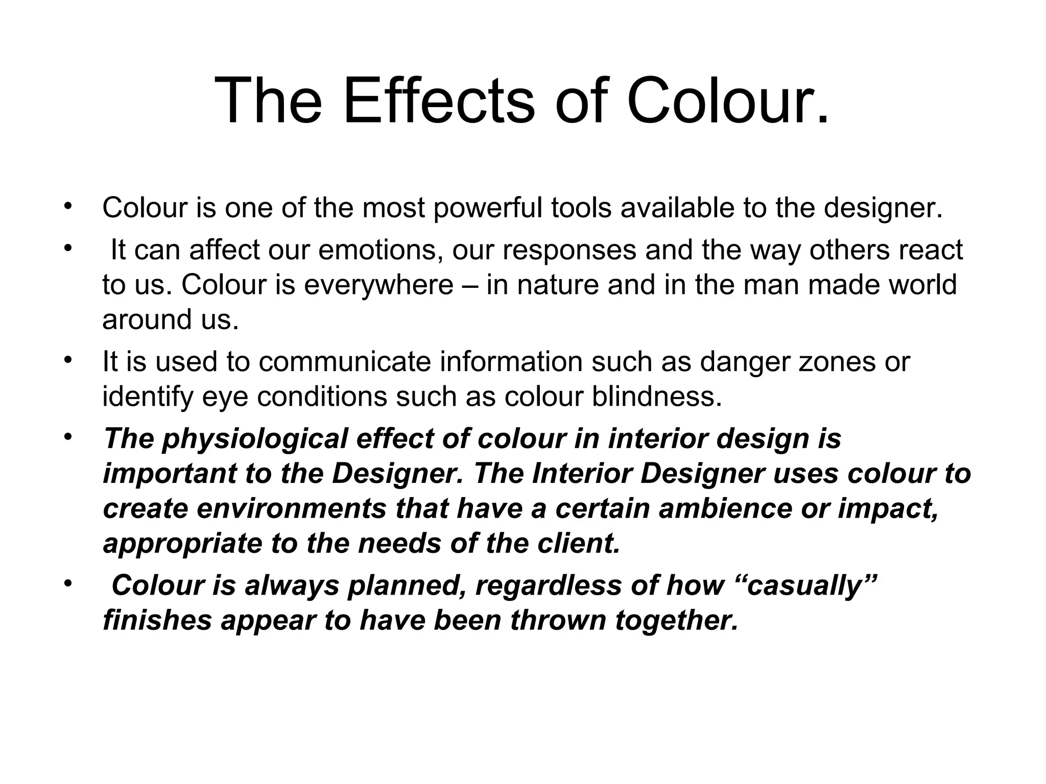 The Effects of Colour.
• Colour is one of the most powerful tools available to the designer.
• It can affect our emotions, our responses and the way others react
to us. Colour is everywhere – in nature and in the man made world
around us.
• It is used to communicate information such as danger zones or
identify eye conditions such as colour blindness.
• The physiological effect of colour in interior design is
important to the Designer. The Interior Designer uses colour to
create environments that have a certain ambience or impact,
appropriate to the needs of the client.
• Colour is always planned, regardless of how “casually”
finishes appear to have been thrown together.
 