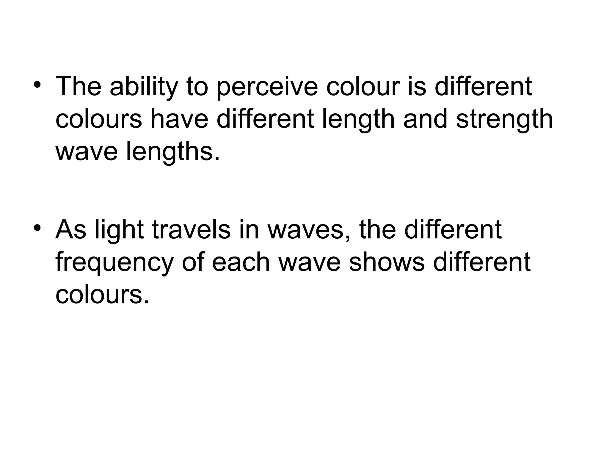 • The ability to perceive colour is different
colours have different length and strength
wave lengths.
• As light travels in waves, the different
frequency of each wave shows different
colours.
 