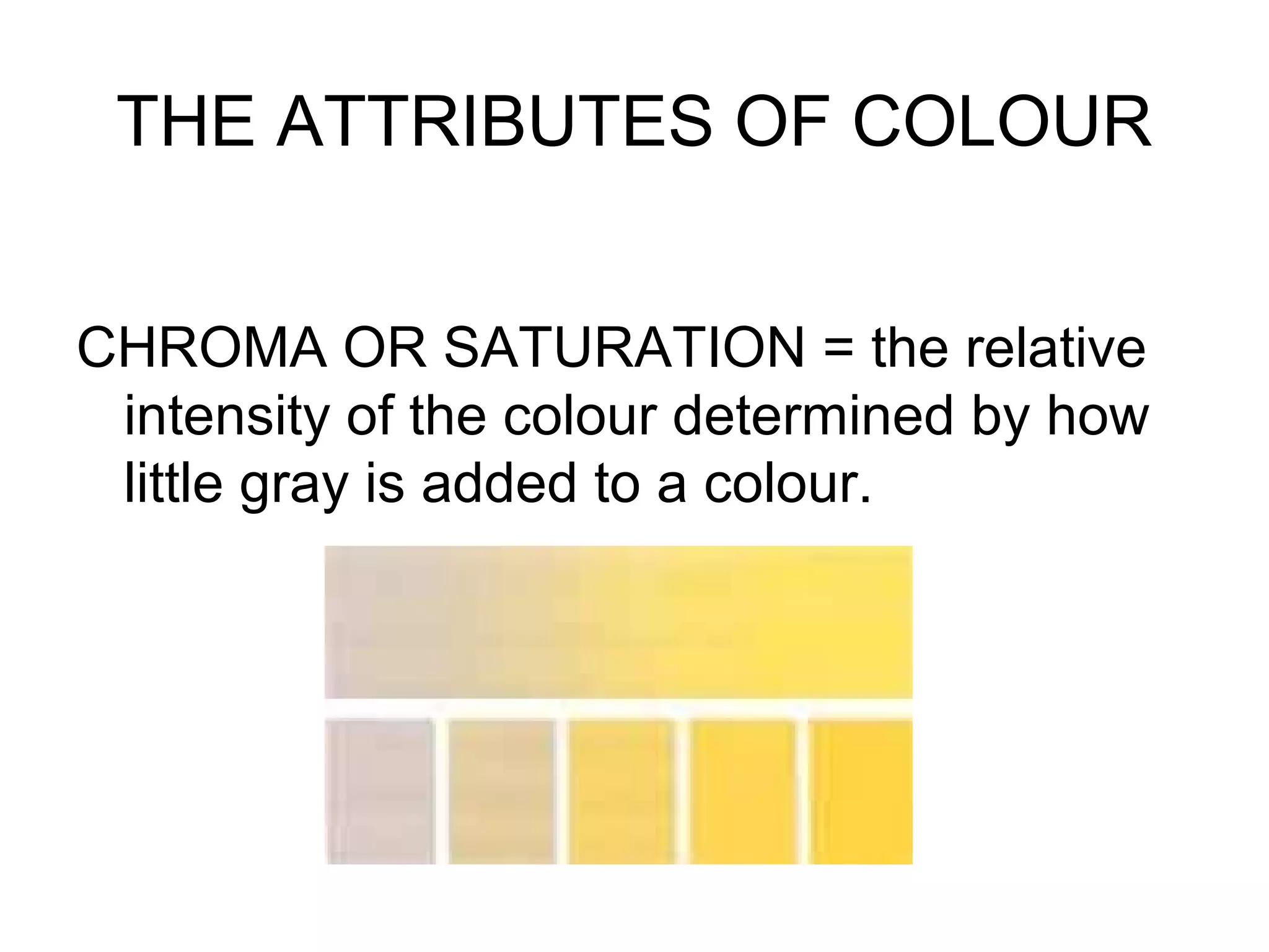 THE ATTRIBUTES OF COLOUR
CHROMA OR SATURATION = the relative
intensity of the colour determined by how
little gray is added to a colour.
 