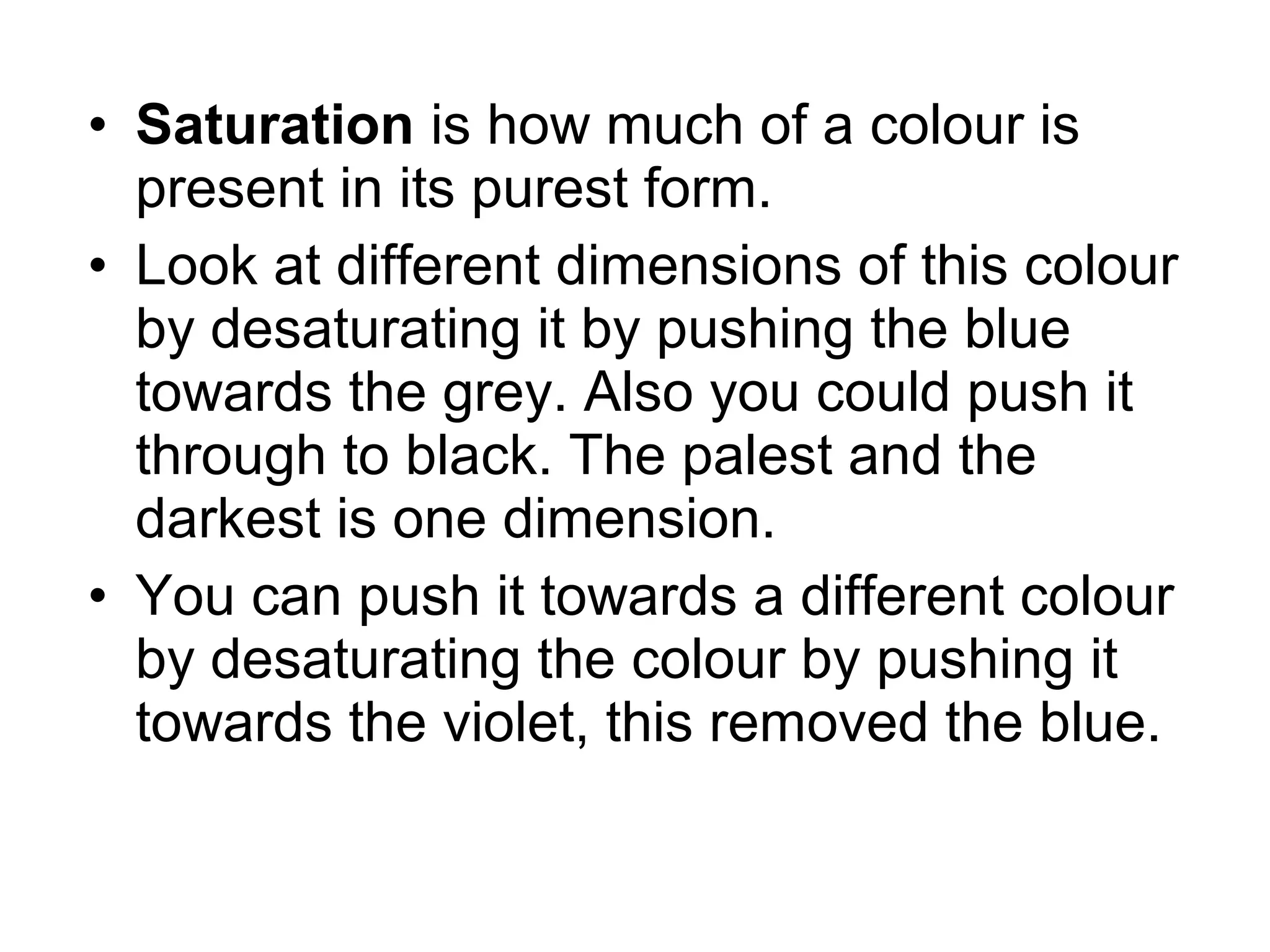 • Saturation is how much of a colour is
present in its purest form.
• Look at different dimensions of this colour
by desaturating it by pushing the blue
towards the grey. Also you could push it
through to black. The palest and the
darkest is one dimension.
• You can push it towards a different colour
by desaturating the colour by pushing it
towards the violet, this removed the blue.
 
