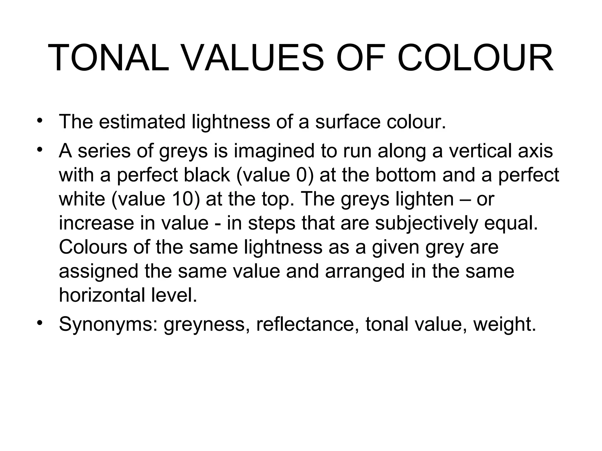 TONAL VALUES OF COLOUR
• The estimated lightness of a surface colour.
• A series of greys is imagined to run along a vertical axis
with a perfect black (value 0) at the bottom and a perfect
white (value 10) at the top. The greys lighten – or
increase in value - in steps that are subjectively equal.
Colours of the same lightness as a given grey are
assigned the same value and arranged in the same
horizontal level.
• Synonyms: greyness, reflectance, tonal value, weight.
 