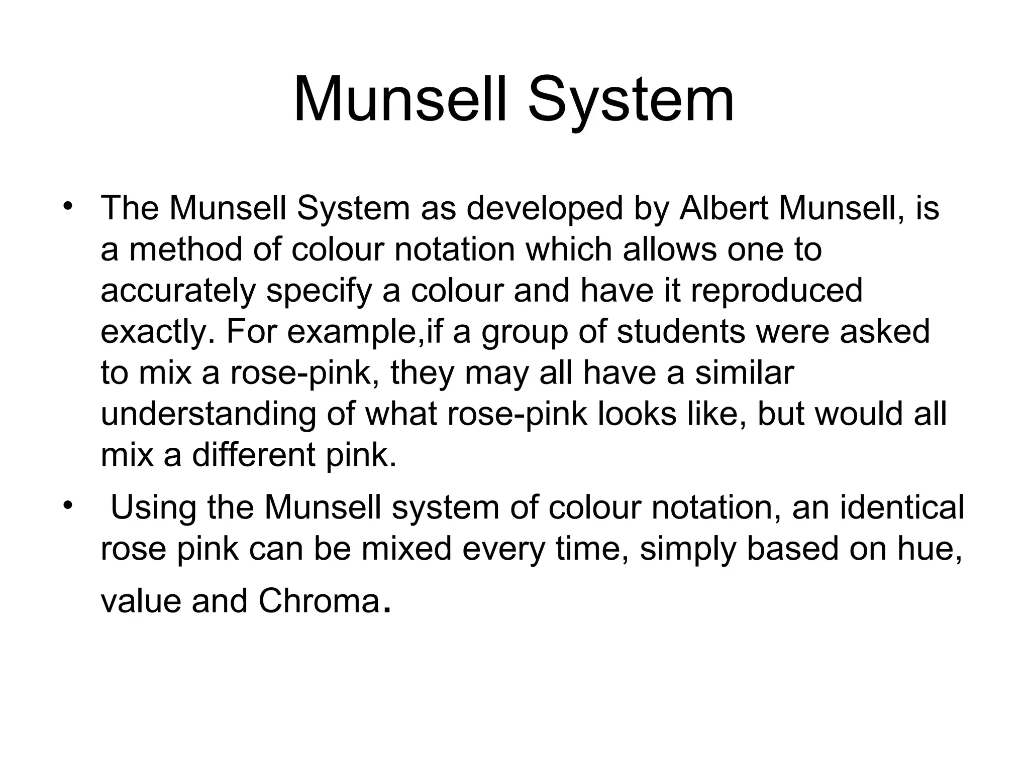 Munsell System
• The Munsell System as developed by Albert Munsell, is
a method of colour notation which allows one to
accurately specify a colour and have it reproduced
exactly. For example,if a group of students were asked
to mix a rose-pink, they may all have a similar
understanding of what rose-pink looks like, but would all
mix a different pink.
• Using the Munsell system of colour notation, an identical
rose pink can be mixed every time, simply based on hue,
value and Chroma.
 