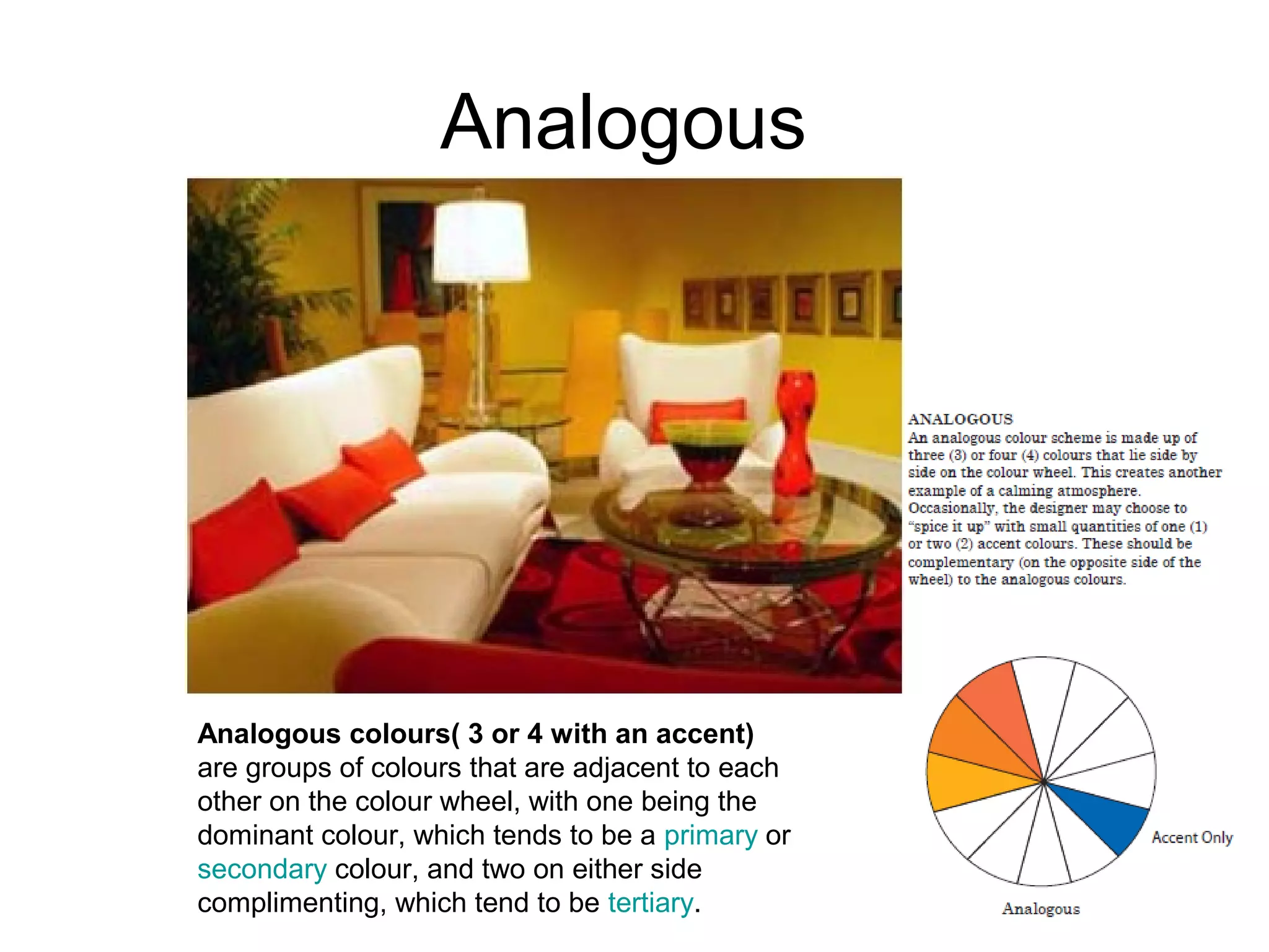 Analogous
Analogous colours( 3 or 4 with an accent)
are groups of colours that are adjacent to each
other on the colour wheel, with one being the
dominant colour, which tends to be a primary or
secondary colour, and two on either side
complimenting, which tend to be tertiary.
 