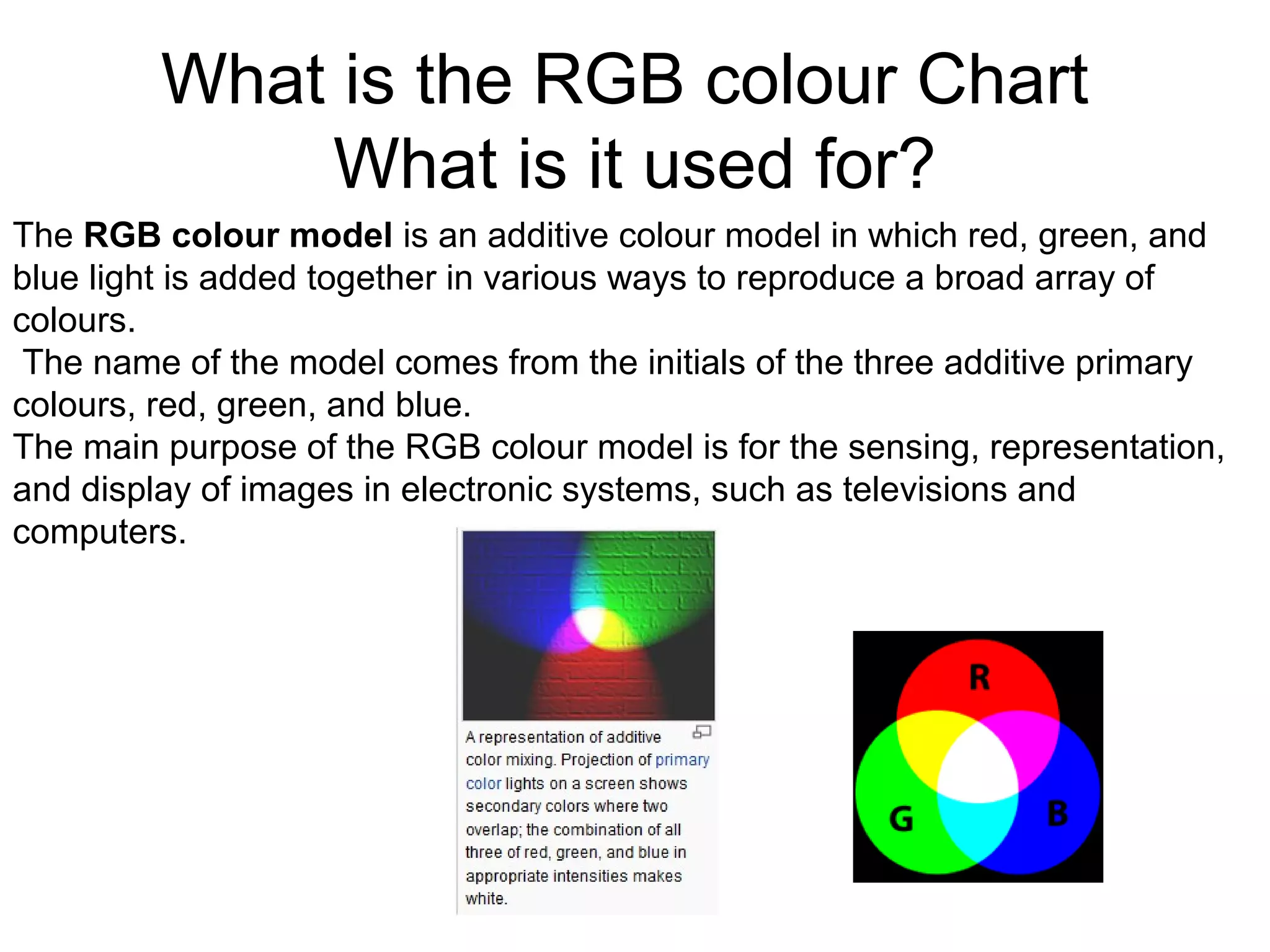 What is the RGB colour Chart
What is it used for?
The RGB colour model is an additive colour model in which red, green, and
blue light is added together in various ways to reproduce a broad array of
colours.
The name of the model comes from the initials of the three additive primary
colours, red, green, and blue.
The main purpose of the RGB colour model is for the sensing, representation,
and display of images in electronic systems, such as televisions and
computers.
 
