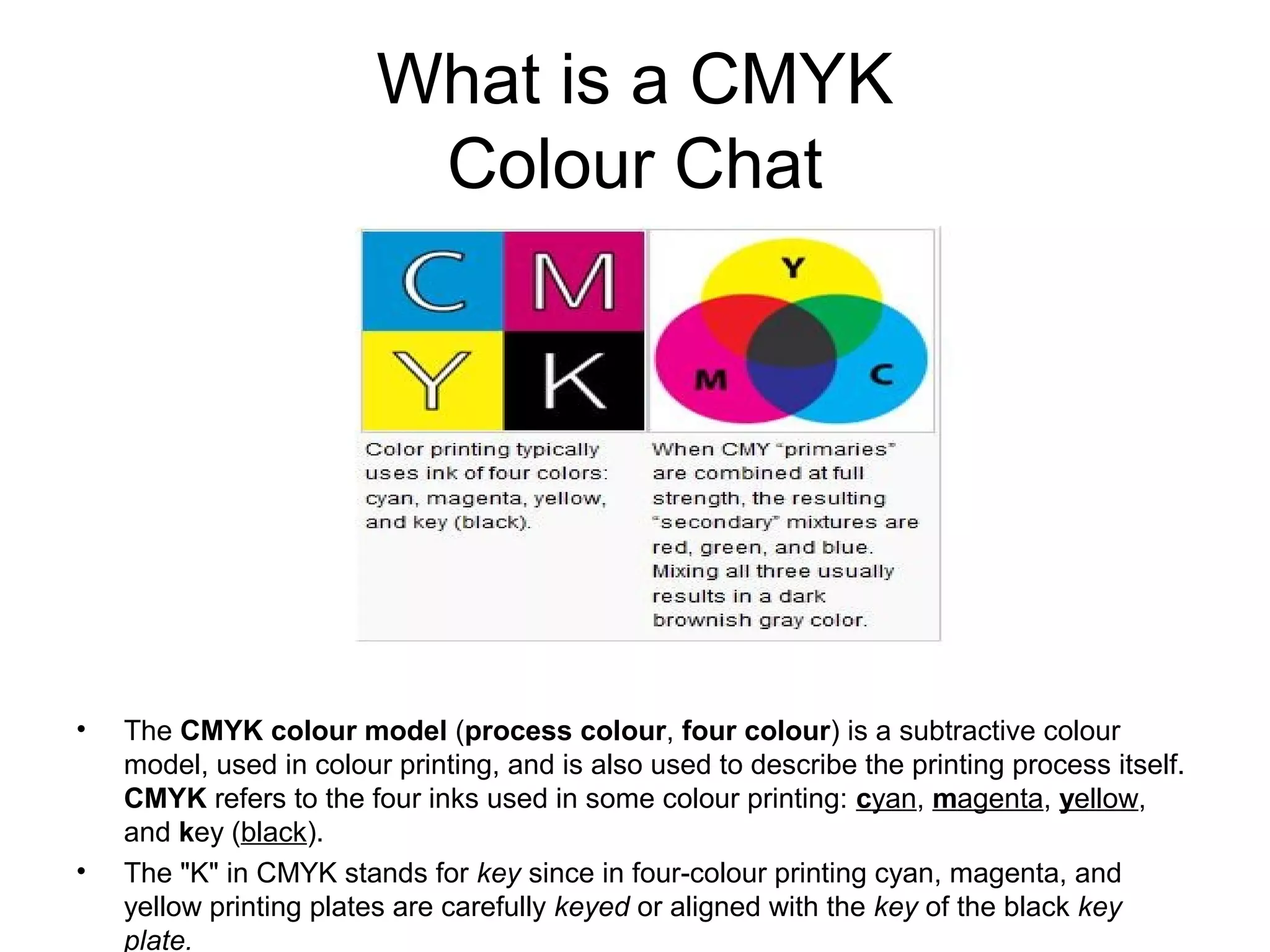 What is a CMYK
Colour Chat
• The CMYK colour model (process colour, four colour) is a subtractive colour
model, used in colour printing, and is also used to describe the printing process itself.
CMYK refers to the four inks used in some colour printing: cyan, magenta, yellow,
and key (black).
• The "K" in CMYK stands for key since in four-colour printing cyan, magenta, and
yellow printing plates are carefully keyed or aligned with the key of the black key
plate.
 
