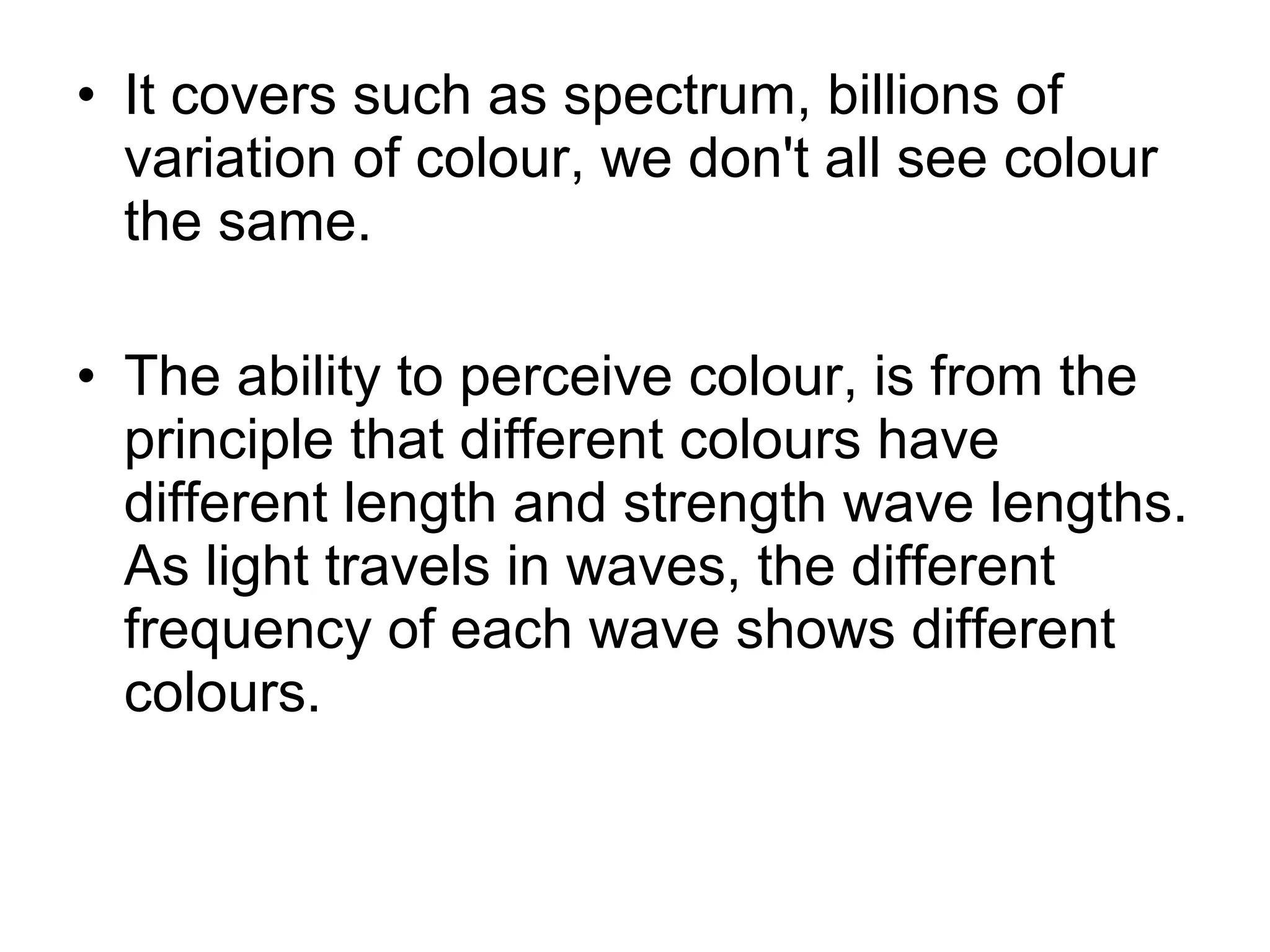 • It covers such as spectrum, billions of
variation of colour, we don't all see colour
the same.
• The ability to perceive colour, is from the
principle that different colours have
different length and strength wave lengths.
As light travels in waves, the different
frequency of each wave shows different
colours.
 