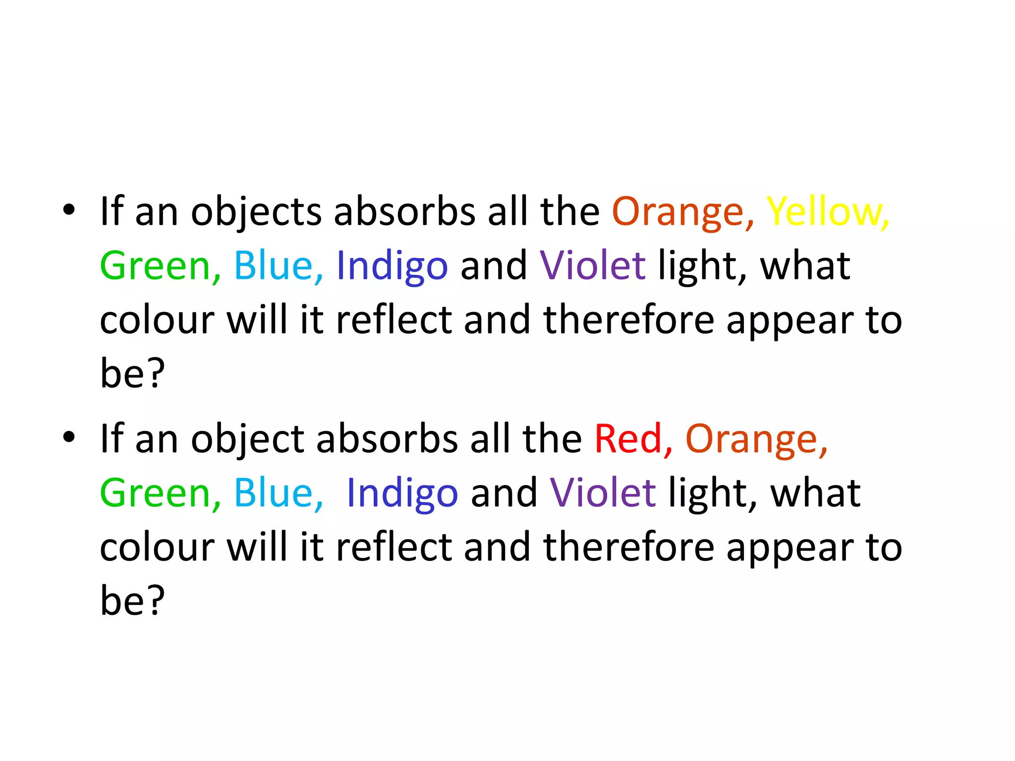 • If an objects absorbs all the Orange, Yellow,
Green, Blue, Indigo and Violet light, what
colour will it reflect and therefore appear to
be?
• If an object absorbs all the Red, Orange,
Green, Blue, Indigo and Violet light, what
colour will it reflect and therefore appear to
be?
 