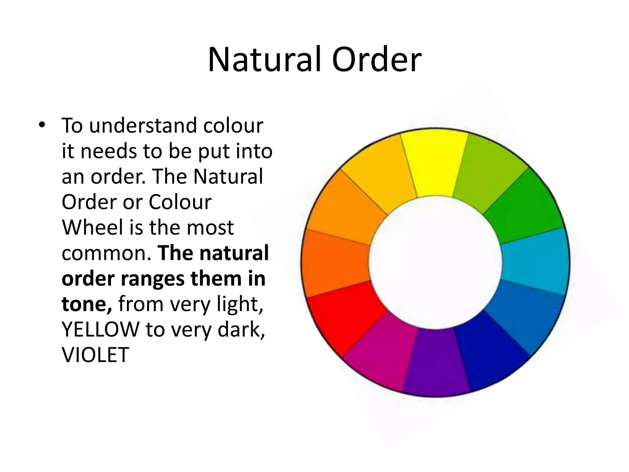 Natural Order
• To understand colour
it needs to be put into
an order. The Natural
Order or Colour
Wheel is the most
common. The natural
order ranges them in
tone, from very light,
YELLOW to very dark,
VIOLET
 