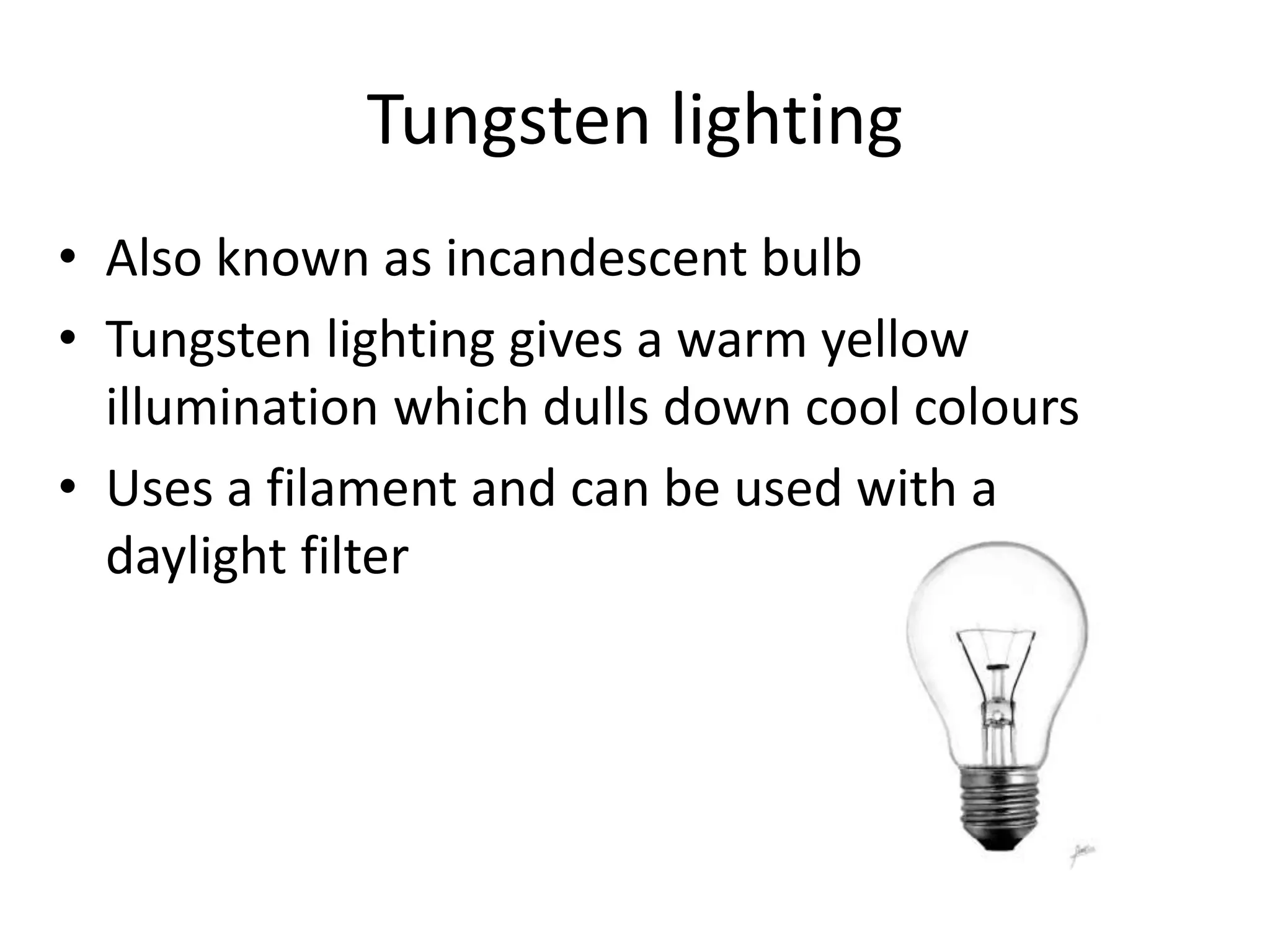 Tungsten lighting
• Also known as incandescent bulb
• Tungsten lighting gives a warm yellow
illumination which dulls down cool colours
• Uses a filament and can be used with a
daylight filter
 