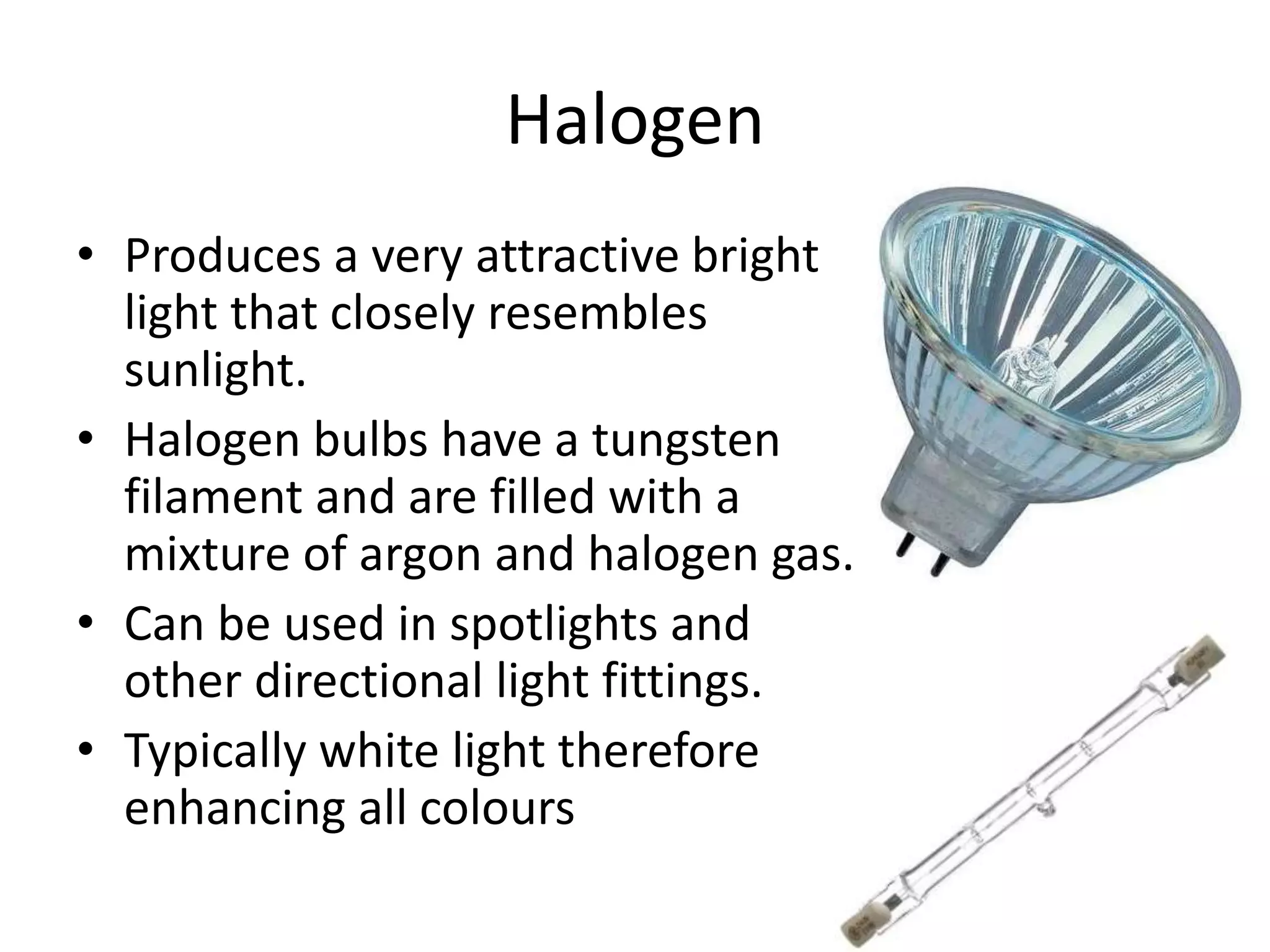 Halogen
• Produces a very attractive bright
light that closely resembles
sunlight.
• Halogen bulbs have a tungsten
filament and are filled with a
mixture of argon and halogen gas.
• Can be used in spotlights and
other directional light fittings.
• Typically white light therefore
enhancing all colours
 