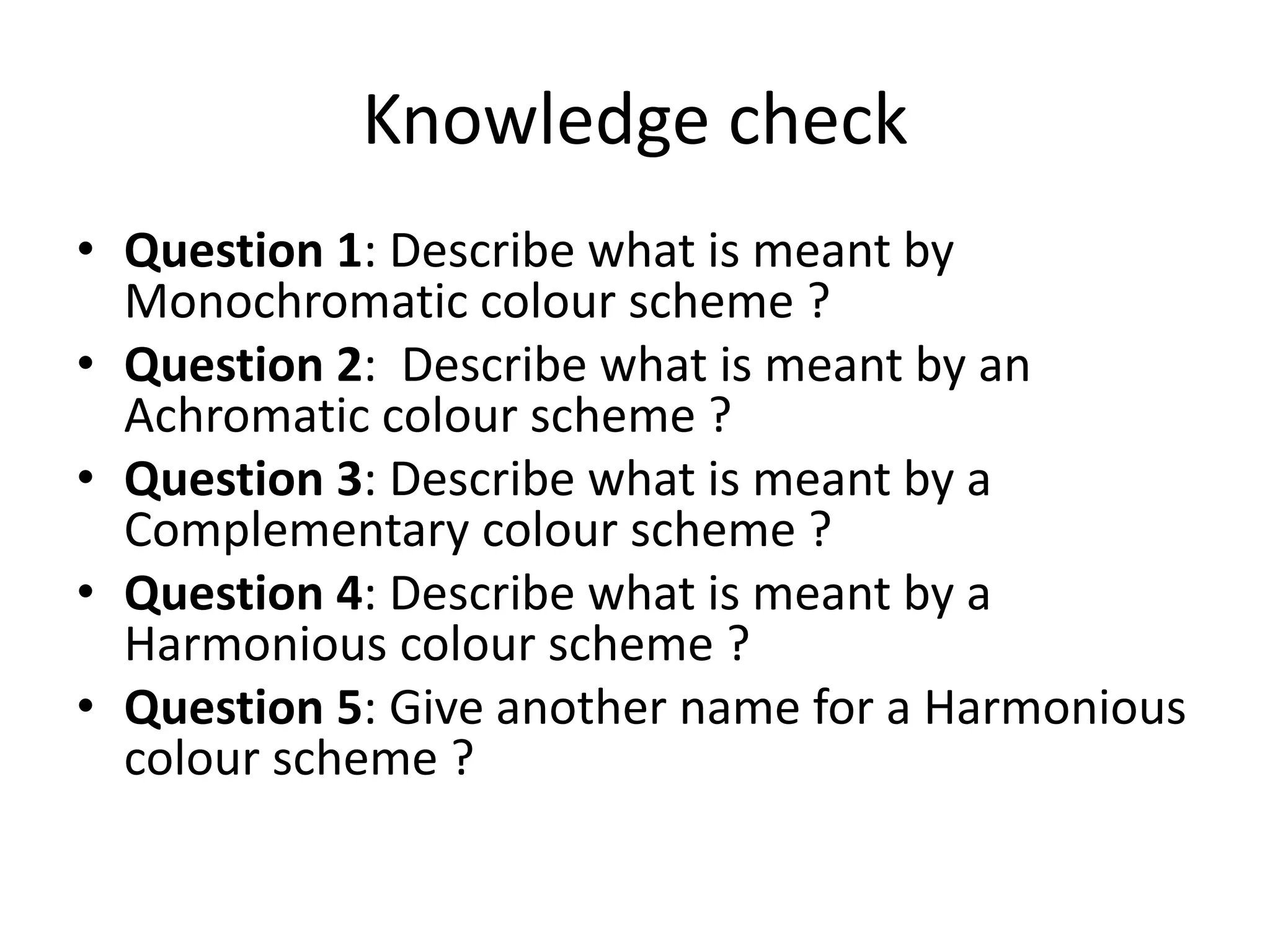 Knowledge check
• Question 1: Describe what is meant by
Monochromatic colour scheme ?
• Question 2: Describe what is meant by an
Achromatic colour scheme ?
• Question 3: Describe what is meant by a
Complementary colour scheme ?
• Question 4: Describe what is meant by a
Harmonious colour scheme ?
• Question 5: Give another name for a Harmonious
colour scheme ?
 