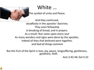White …
The symbol of unity and Peace;
And they continued,
steadfastly in the apostles' doctrine;
They even fellowship
in breaking of bread, and in prayers.
As a result: fear came upon every soul
As many wonders and signs were done by the apostles.
Indeed all they that believed were together,
and had all things common
But the fruit of the Spirit is love, joy, peace, longsuffering, gentleness,
goodness, faith.
Acts 2:42-44; Gal 5:22
 