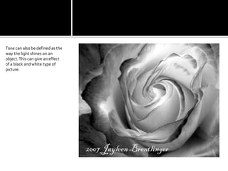 Tone can also be defined as the way the light shines on an object. This can give an effect of a black and white type of picture.