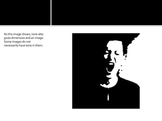 As this image shows, tone also gives dimension and an image. Some images do not necessarily have tone in them.