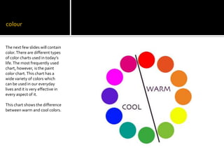 colourThe next few slides will contain color. There are different types of color charts used in today’s life. The most frequently used chart, however, is the paint color chart. This chart has a wide variety of colors which can be used in our everyday lives and it is very effective in every aspect of it. This chart shows the difference between warm and cool colors.