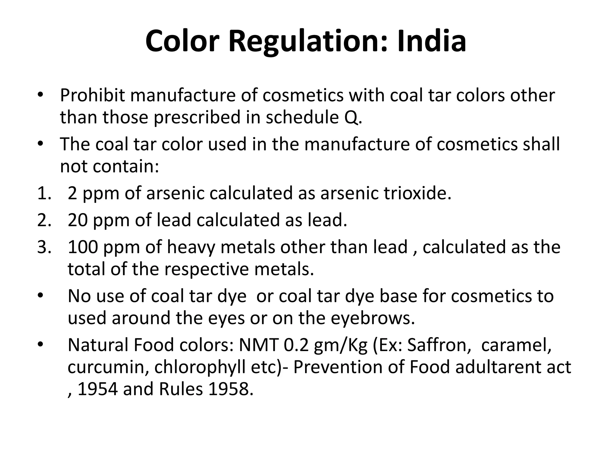 Color Regulation: India
• Prohibit manufacture of cosmetics with coal tar colors other
than those prescribed in schedule Q.
• The coal tar color used in the manufacture of cosmetics shall
not contain:
1. 2 ppm of arsenic calculated as arsenic trioxide.
2. 20 ppm of lead calculated as lead.
3. 100 ppm of heavy metals other than lead , calculated as the
total of the respective metals.
• No use of coal tar dye or coal tar dye base for cosmetics to
used around the eyes or on the eyebrows.
• Natural Food colors: NMT 0.2 gm/Kg (Ex: Saffron, caramel,
curcumin, chlorophyll etc)- Prevention of Food adultarent act
, 1954 and Rules 1958.
 