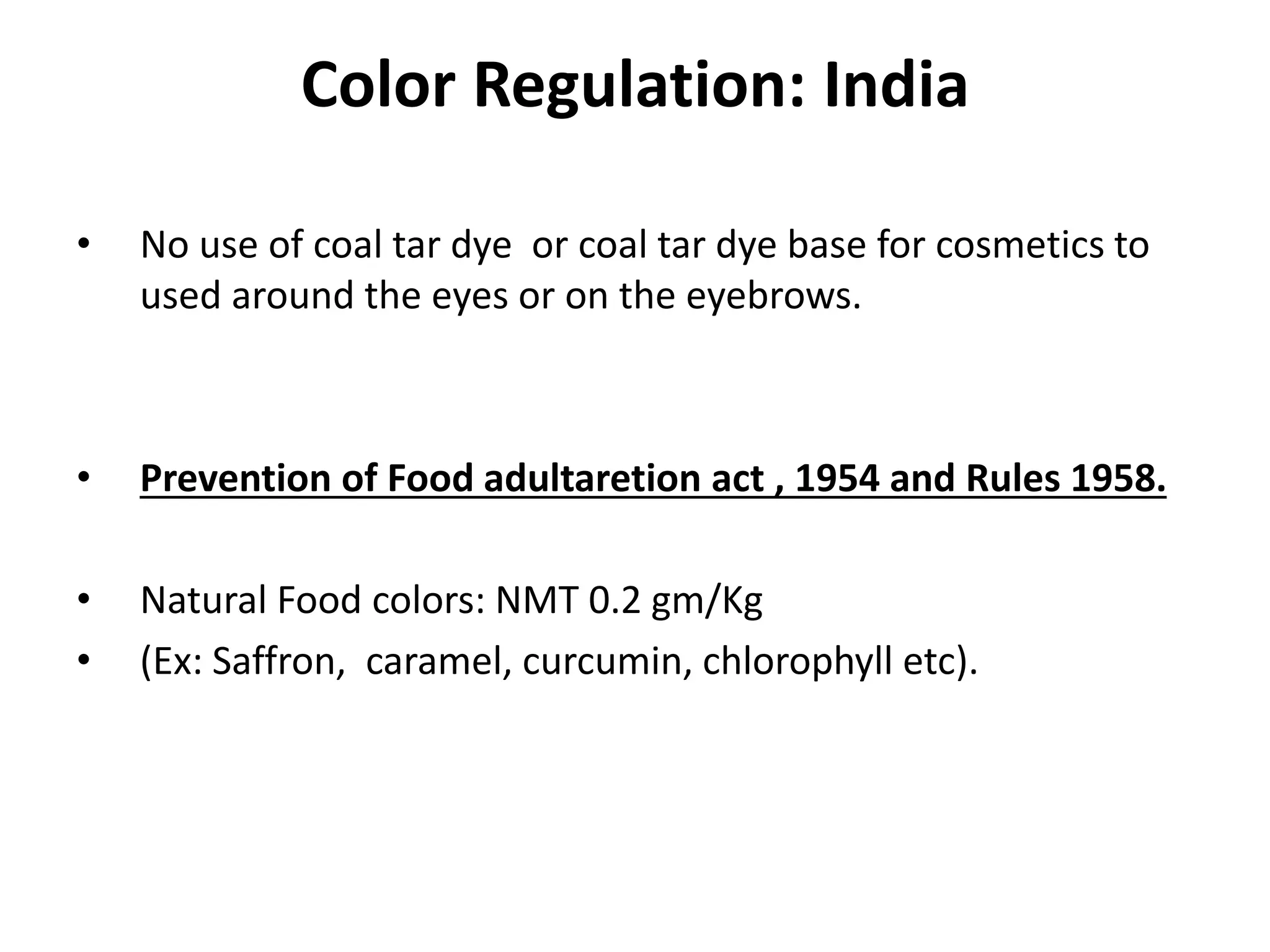 Color Regulation: India
• No use of coal tar dye or coal tar dye base for cosmetics to
used around the eyes or on the eyebrows.
• Prevention of Food adultaretion act , 1954 and Rules 1958.
• Natural Food colors: NMT 0.2 gm/Kg
• (Ex: Saffron, caramel, curcumin, chlorophyll etc).
 