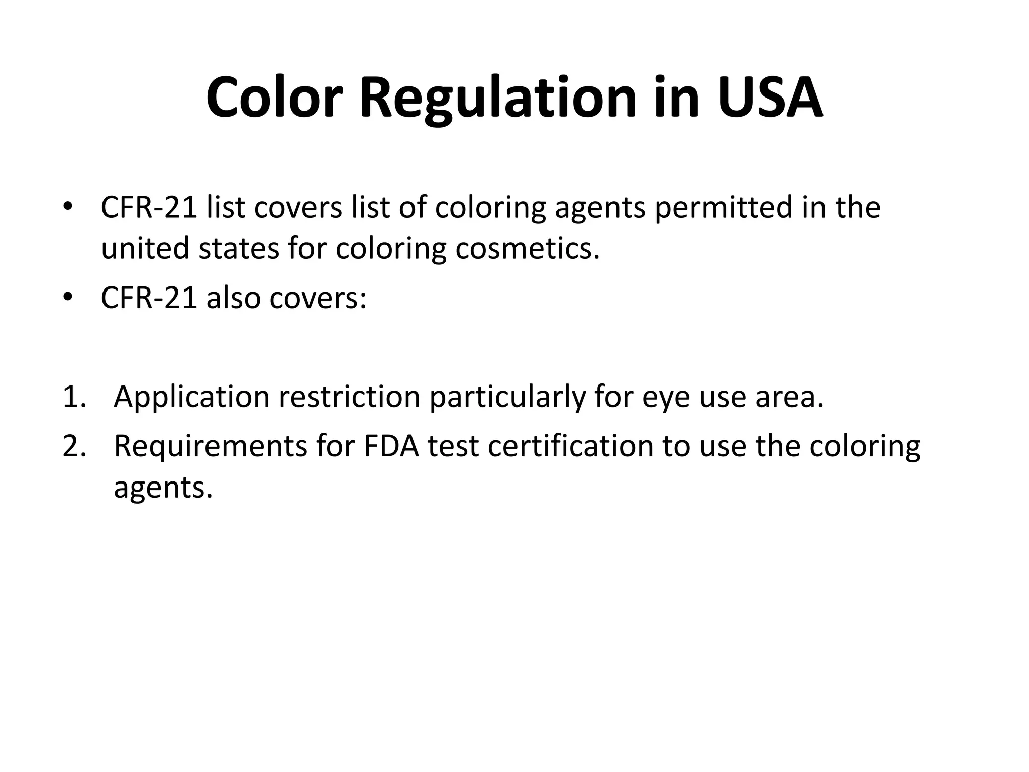 Color Regulation in USA
• CFR-21 list covers list of coloring agents permitted in the
united states for coloring cosmetics.
• CFR-21 also covers:
1. Application restriction particularly for eye use area.
2. Requirements for FDA test certification to use the coloring
agents.
 