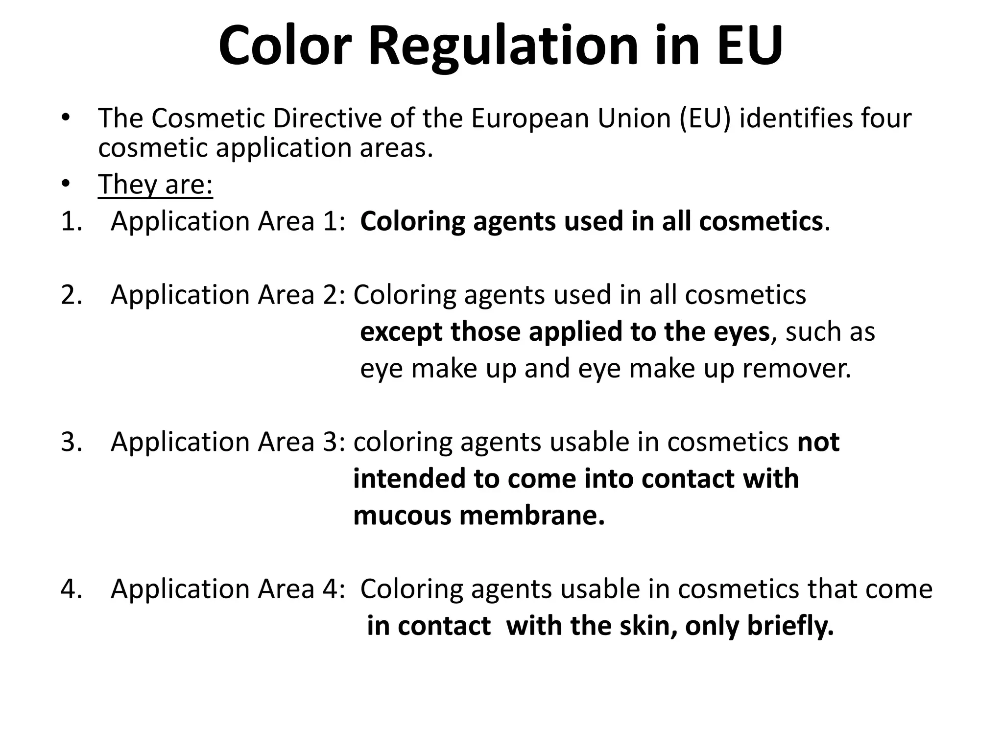 Color Regulation in EU
• The Cosmetic Directive of the European Union (EU) identifies four
cosmetic application areas.
• They are:
1. Application Area 1: Coloring agents used in all cosmetics.
2. Application Area 2: Coloring agents used in all cosmetics
except those applied to the eyes, such as
eye make up and eye make up remover.
3. Application Area 3: coloring agents usable in cosmetics not
intended to come into contact with
mucous membrane.
4. Application Area 4: Coloring agents usable in cosmetics that come
in contact with the skin, only briefly.
 