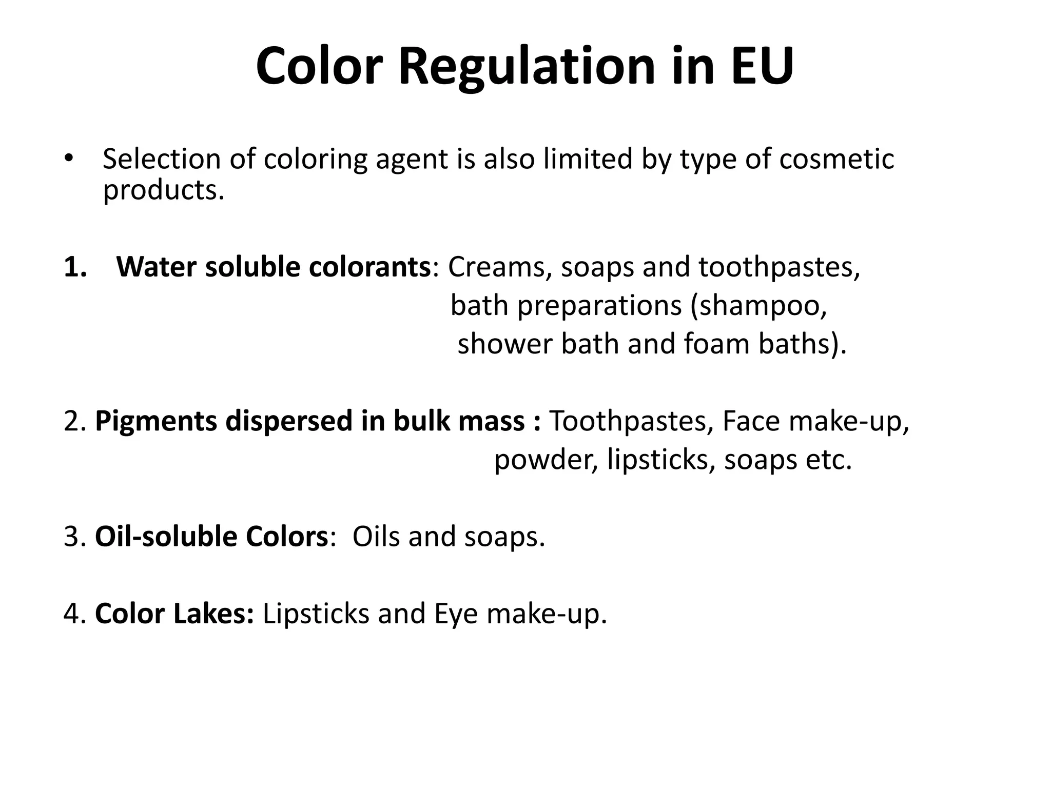 Color Regulation in EU
• Selection of coloring agent is also limited by type of cosmetic
products.
1. Water soluble colorants: Creams, soaps and toothpastes,
bath preparations (shampoo,
shower bath and foam baths).
2. Pigments dispersed in bulk mass : Toothpastes, Face make-up,
powder, lipsticks, soaps etc.
3. Oil-soluble Colors: Oils and soaps.
4. Color Lakes: Lipsticks and Eye make-up.
 