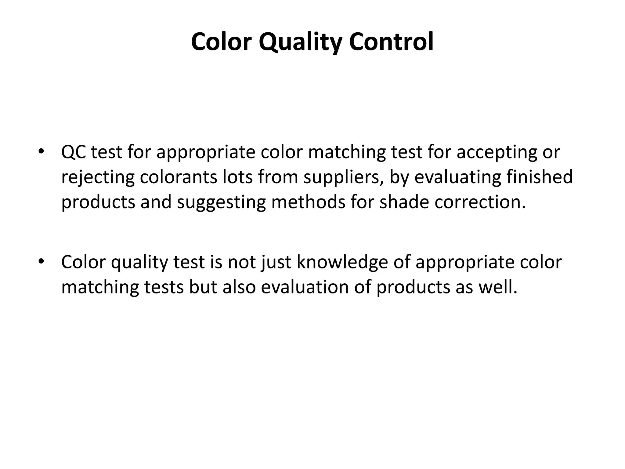 Color Quality Control
• QC test for appropriate color matching test for accepting or
rejecting colorants lots from suppliers, by evaluating finished
products and suggesting methods for shade correction.
• Color quality test is not just knowledge of appropriate color
matching tests but also evaluation of products as well.
 