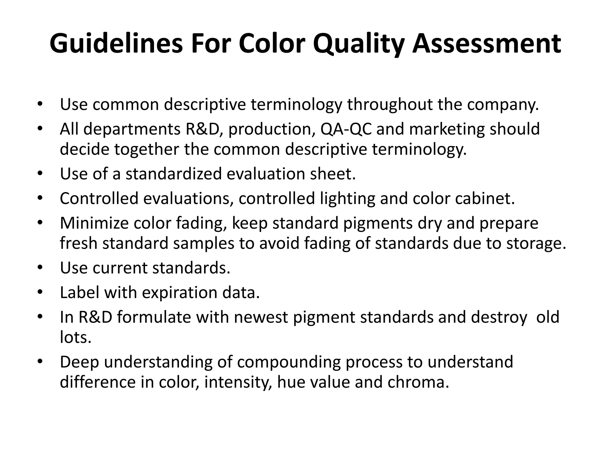 Guidelines For Color Quality Assessment
• Use common descriptive terminology throughout the company.
• All departments R&D, production, QA-QC and marketing should
decide together the common descriptive terminology.
• Use of a standardized evaluation sheet.
• Controlled evaluations, controlled lighting and color cabinet.
• Minimize color fading, keep standard pigments dry and prepare
fresh standard samples to avoid fading of standards due to storage.
• Use current standards.
• Label with expiration data.
• In R&D formulate with newest pigment standards and destroy old
lots.
• Deep understanding of compounding process to understand
difference in color, intensity, hue value and chroma.
 