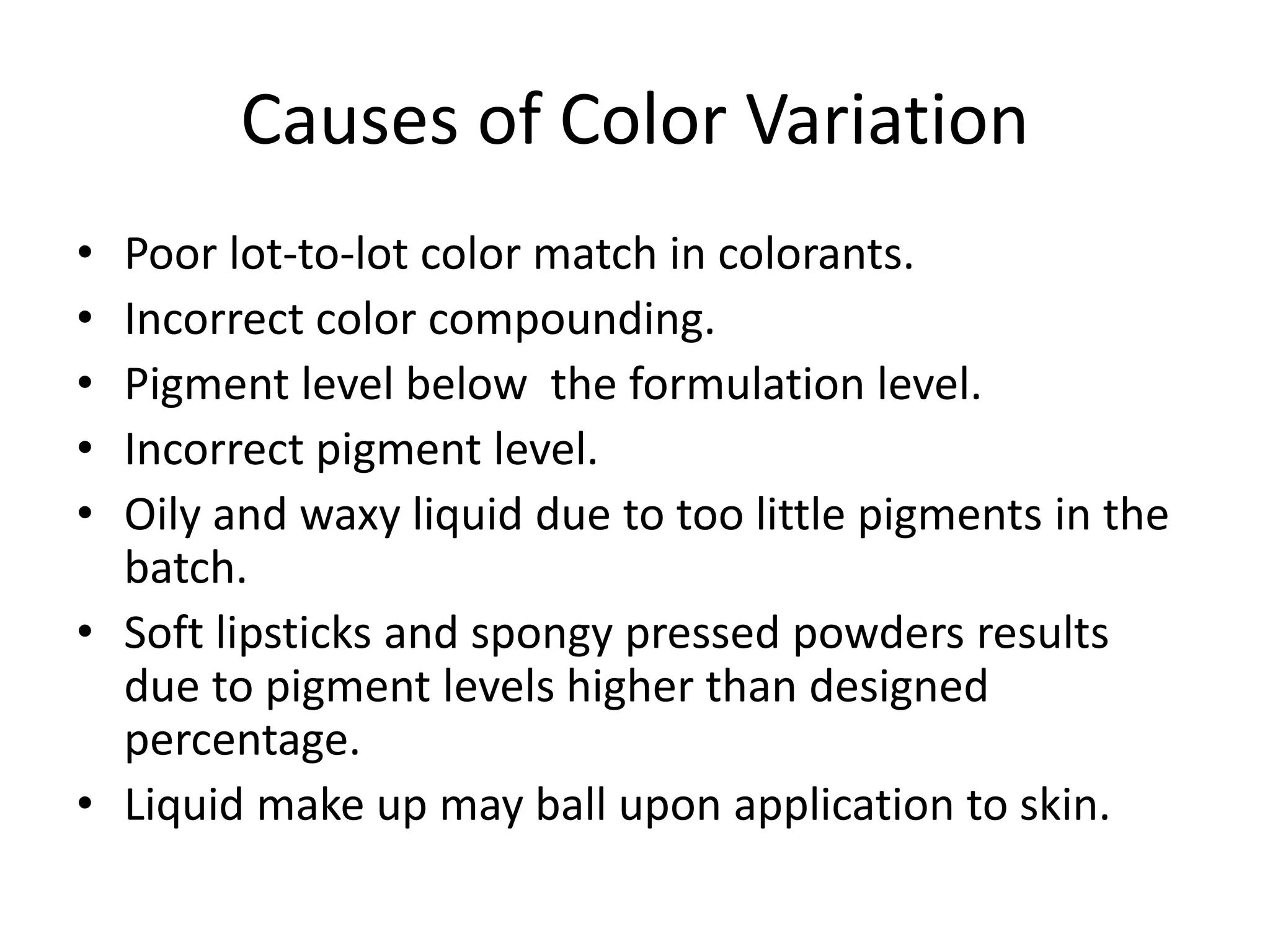 Causes of Color Variation
• Poor lot-to-lot color match in colorants.
• Incorrect color compounding.
• Pigment level below the formulation level.
• Incorrect pigment level.
• Oily and waxy liquid due to too little pigments in the
batch.
• Soft lipsticks and spongy pressed powders results
due to pigment levels higher than designed
percentage.
• Liquid make up may ball upon application to skin.
 