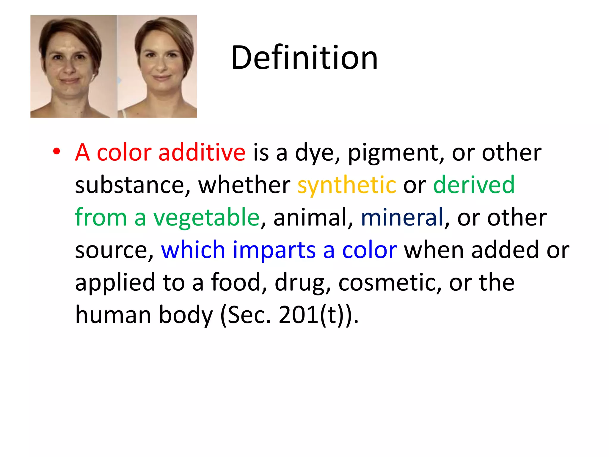 Definition
• A color additive is a dye, pigment, or other
substance, whether synthetic or derived
from a vegetable, animal, mineral, or other
source, which imparts a color when added or
applied to a food, drug, cosmetic, or the
human body (Sec. 201(t)).
 