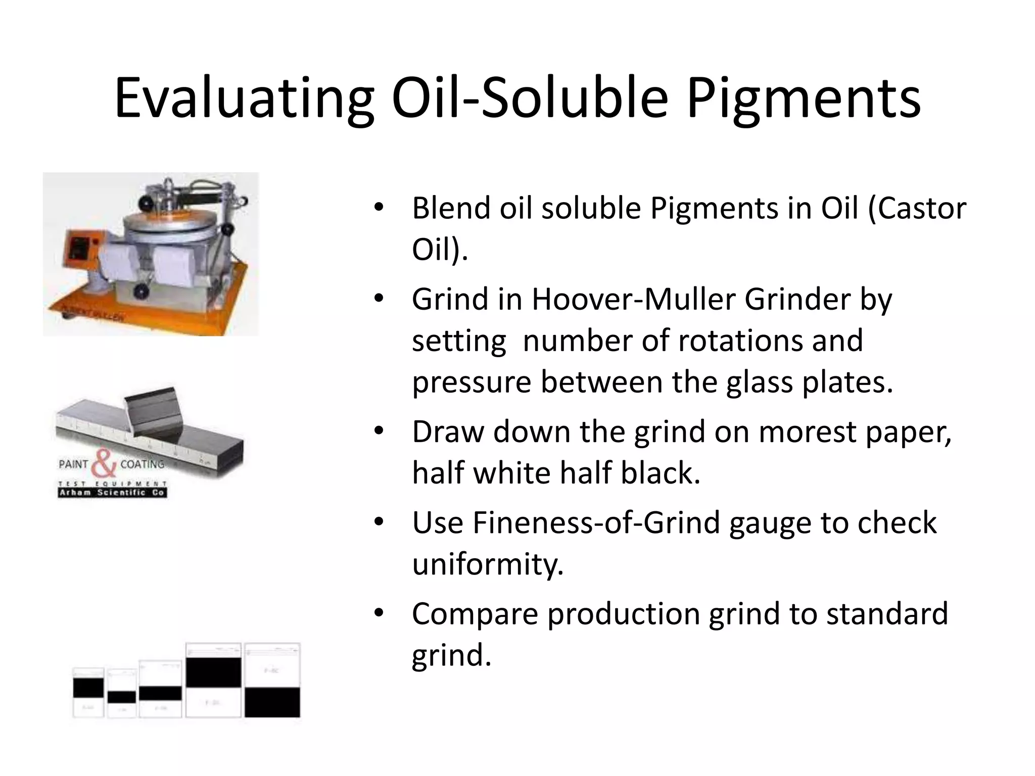 Evaluating Oil-Soluble Pigments
• Blend oil soluble Pigments in Oil (Castor
Oil).
• Grind in Hoover-Muller Grinder by
setting number of rotations and
pressure between the glass plates.
• Draw down the grind on morest paper,
half white half black.
• Use Fineness-of-Grind gauge to check
uniformity.
• Compare production grind to standard
grind.
 