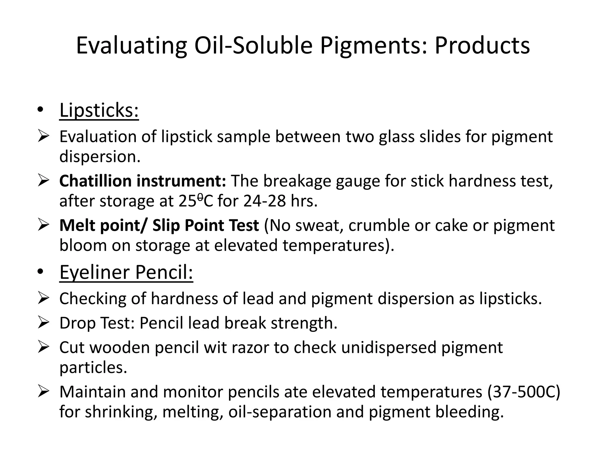 Evaluating Oil-Soluble Pigments: Products
• Lipsticks:
 Evaluation of lipstick sample between two glass slides for pigment
dispersion.
 Chatillion instrument: The breakage gauge for stick hardness test,
after storage at 250C for 24-28 hrs.
 Melt point/ Slip Point Test (No sweat, crumble or cake or pigment
bloom on storage at elevated temperatures).
• Eyeliner Pencil:
 Checking of hardness of lead and pigment dispersion as lipsticks.
 Drop Test: Pencil lead break strength.
 Cut wooden pencil wit razor to check unidispersed pigment
particles.
 Maintain and monitor pencils ate elevated temperatures (37-500C)
for shrinking, melting, oil-separation and pigment bleeding.
 