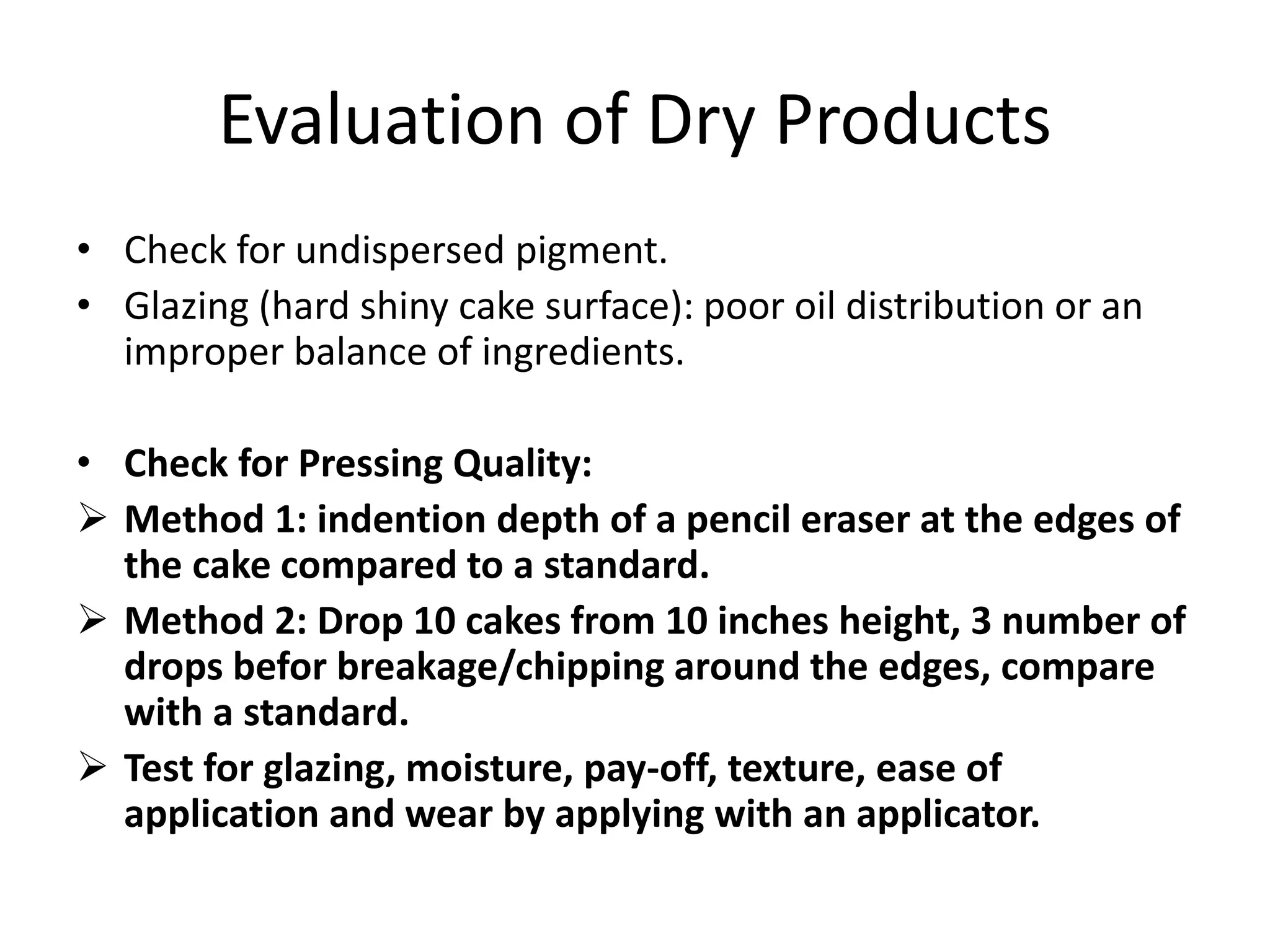 Evaluation of Dry Products
• Check for undispersed pigment.
• Glazing (hard shiny cake surface): poor oil distribution or an
improper balance of ingredients.
• Check for Pressing Quality:
 Method 1: indention depth of a pencil eraser at the edges of
the cake compared to a standard.
 Method 2: Drop 10 cakes from 10 inches height, 3 number of
drops befor breakage/chipping around the edges, compare
with a standard.
 Test for glazing, moisture, pay-off, texture, ease of
application and wear by applying with an applicator.
 