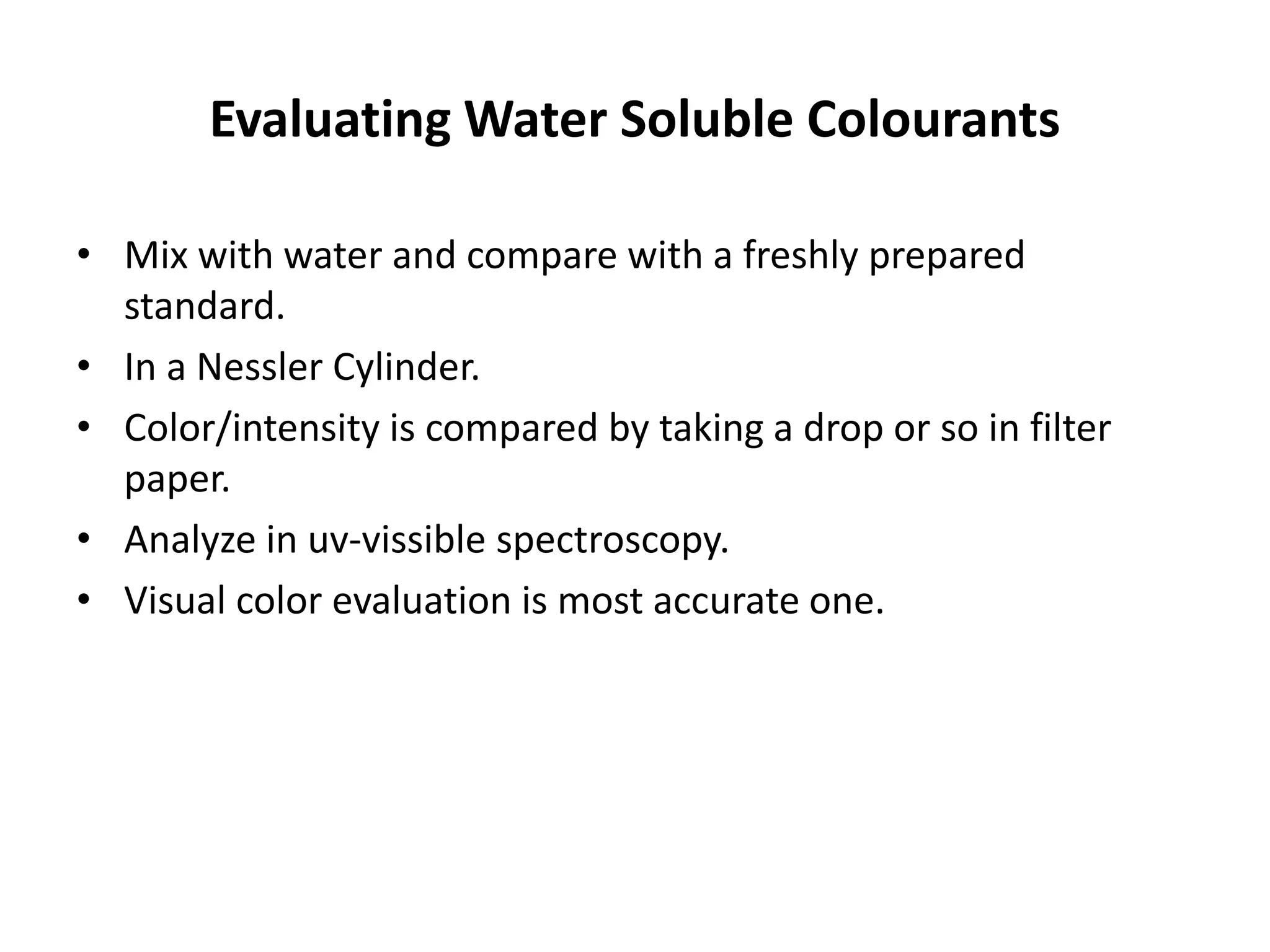 Evaluating Water Soluble Colourants
• Mix with water and compare with a freshly prepared
standard.
• In a Nessler Cylinder.
• Color/intensity is compared by taking a drop or so in filter
paper.
• Analyze in uv-vissible spectroscopy.
• Visual color evaluation is most accurate one.
 