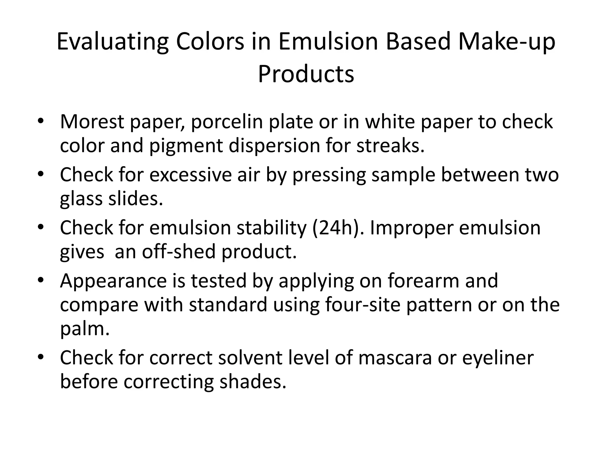 Evaluating Colors in Emulsion Based Make-up
Products
• Morest paper, porcelin plate or in white paper to check
color and pigment dispersion for streaks.
• Check for excessive air by pressing sample between two
glass slides.
• Check for emulsion stability (24h). Improper emulsion
gives an off-shed product.
• Appearance is tested by applying on forearm and
compare with standard using four-site pattern or on the
palm.
• Check for correct solvent level of mascara or eyeliner
before correcting shades.
 