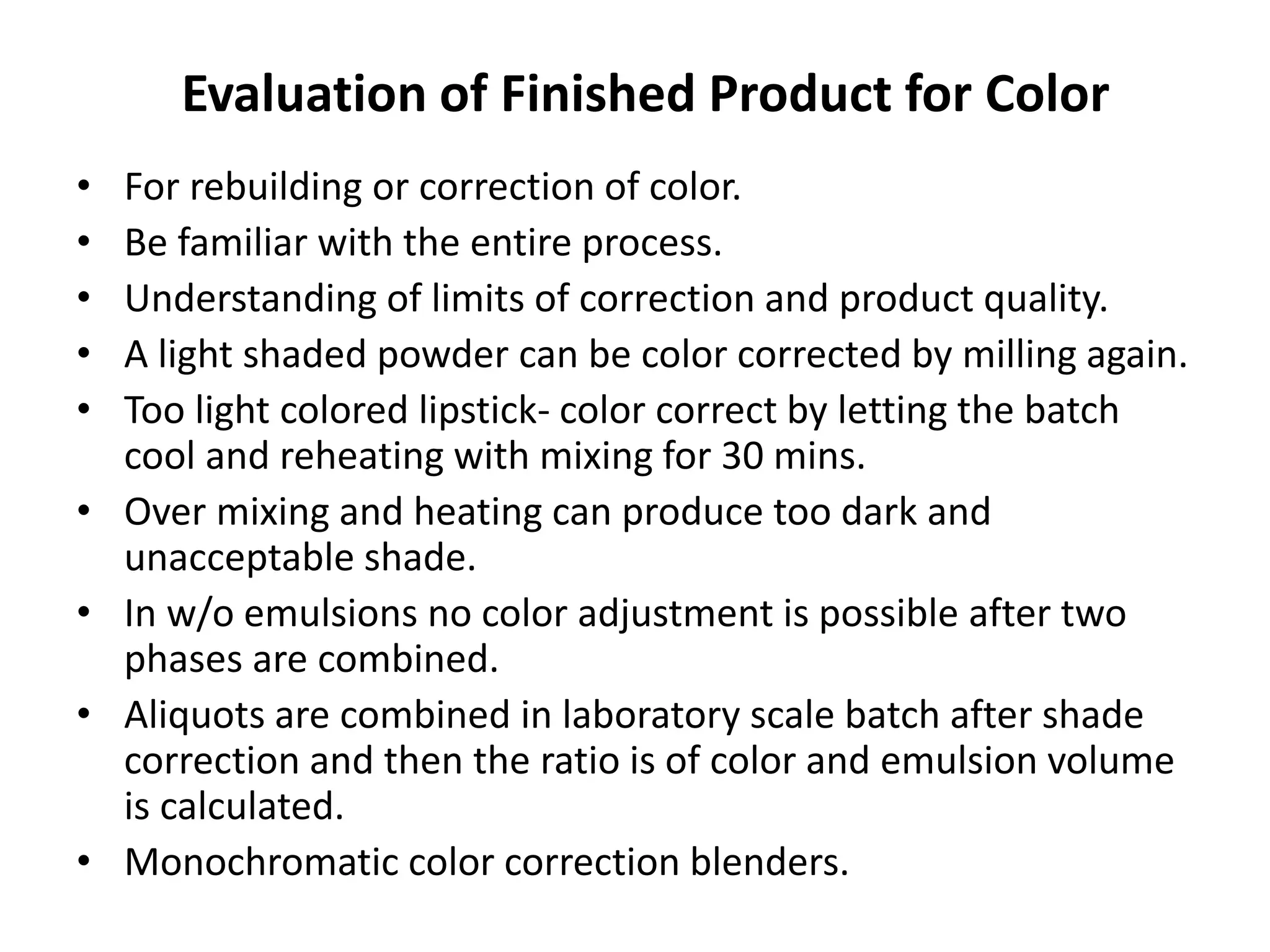 Evaluation of Finished Product for Color
• For rebuilding or correction of color.
• Be familiar with the entire process.
• Understanding of limits of correction and product quality.
• A light shaded powder can be color corrected by milling again.
• Too light colored lipstick- color correct by letting the batch
cool and reheating with mixing for 30 mins.
• Over mixing and heating can produce too dark and
unacceptable shade.
• In w/o emulsions no color adjustment is possible after two
phases are combined.
• Aliquots are combined in laboratory scale batch after shade
correction and then the ratio is of color and emulsion volume
is calculated.
• Monochromatic color correction blenders.
 
