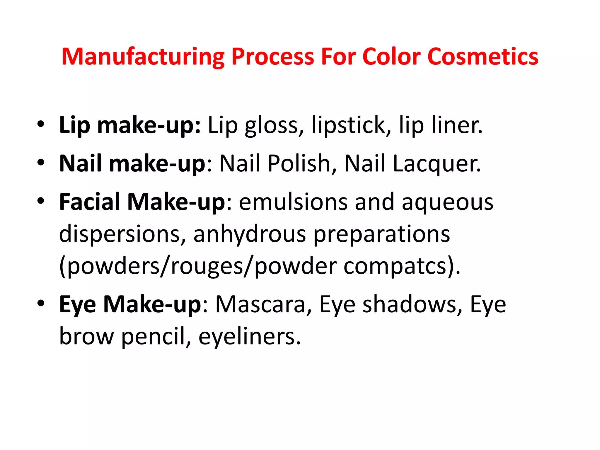 Manufacturing Process For Color Cosmetics
• Lip make-up: Lip gloss, lipstick, lip liner.
• Nail make-up: Nail Polish, Nail Lacquer.
• Facial Make-up: emulsions and aqueous
dispersions, anhydrous preparations
(powders/rouges/powder compatcs).
• Eye Make-up: Mascara, Eye shadows, Eye
brow pencil, eyeliners.
 