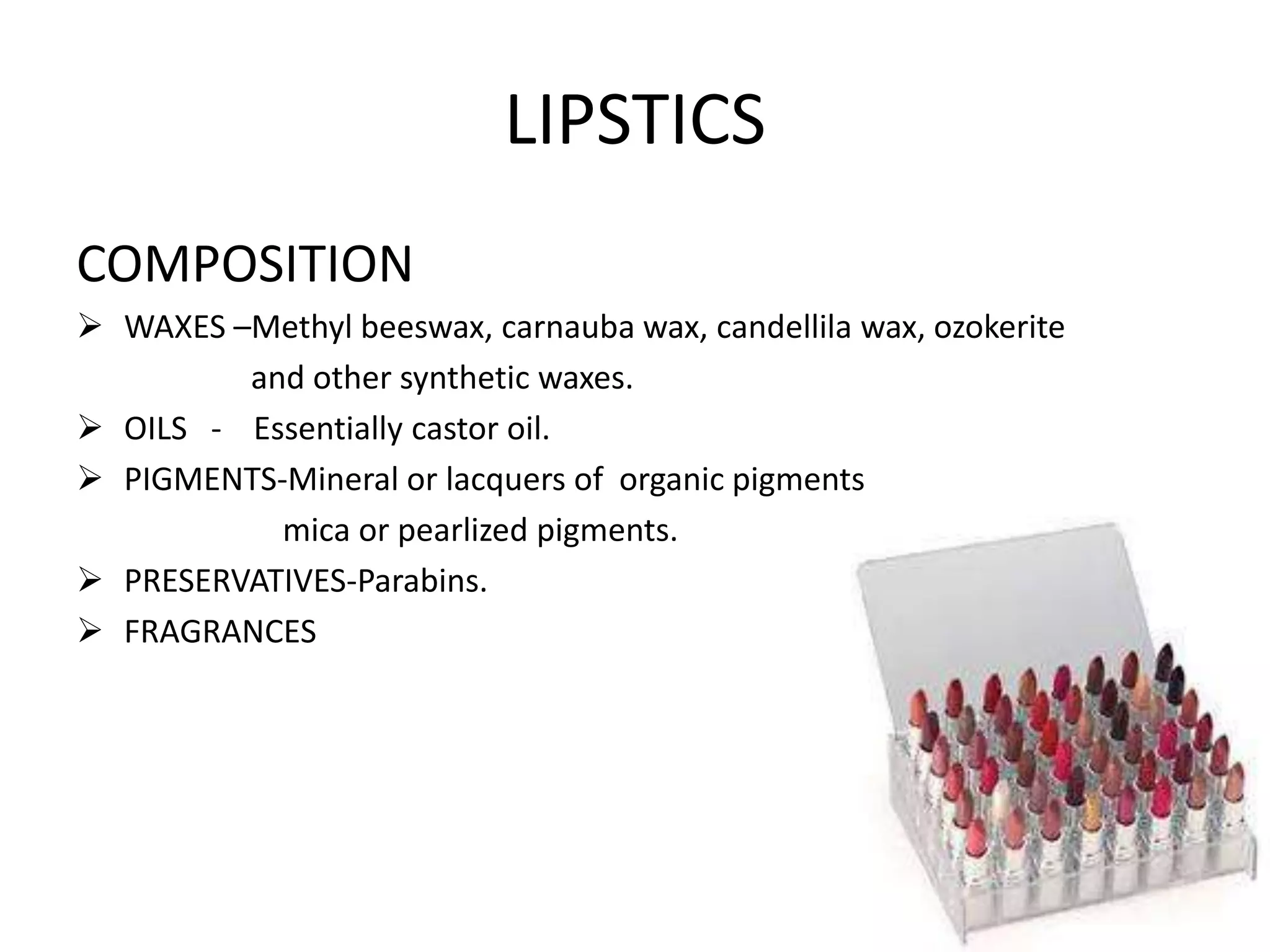 LIPSTICS
COMPOSITION
 WAXES –Methyl beeswax, carnauba wax, candellila wax, ozokerite
and other synthetic waxes.
 OILS - Essentially castor oil.
 PIGMENTS-Mineral or lacquers of organic pigments
mica or pearlized pigments.
 PRESERVATIVES-Parabins.
 FRAGRANCES
 