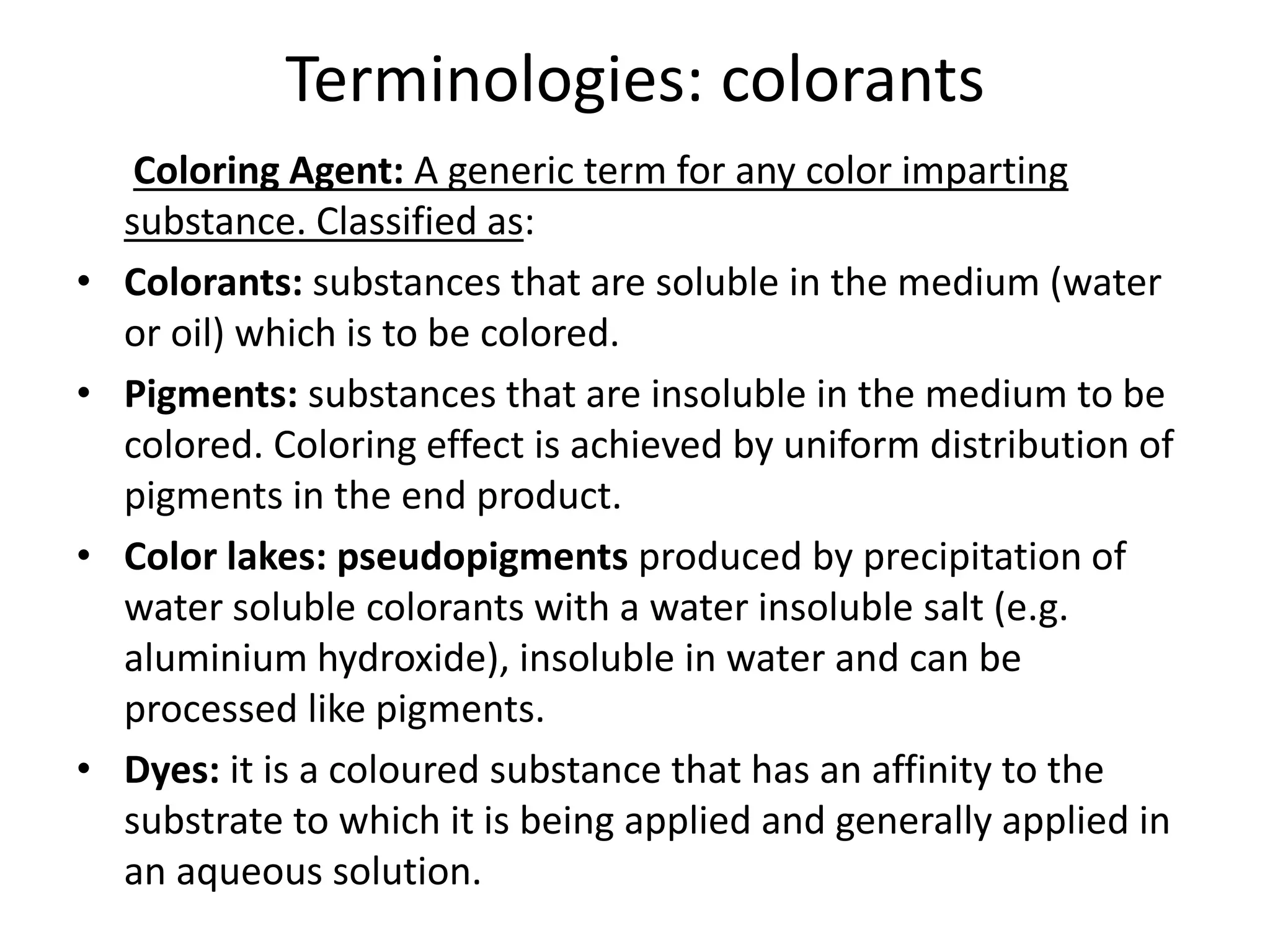 Terminologies: colorants
Coloring Agent: A generic term for any color imparting
substance. Classified as:
• Colorants: substances that are soluble in the medium (water
or oil) which is to be colored.
• Pigments: substances that are insoluble in the medium to be
colored. Coloring effect is achieved by uniform distribution of
pigments in the end product.
• Color lakes: pseudopigments produced by precipitation of
water soluble colorants with a water insoluble salt (e.g.
aluminium hydroxide), insoluble in water and can be
processed like pigments.
• Dyes: it is a coloured substance that has an affinity to the
substrate to which it is being applied and generally applied in
an aqueous solution.
 