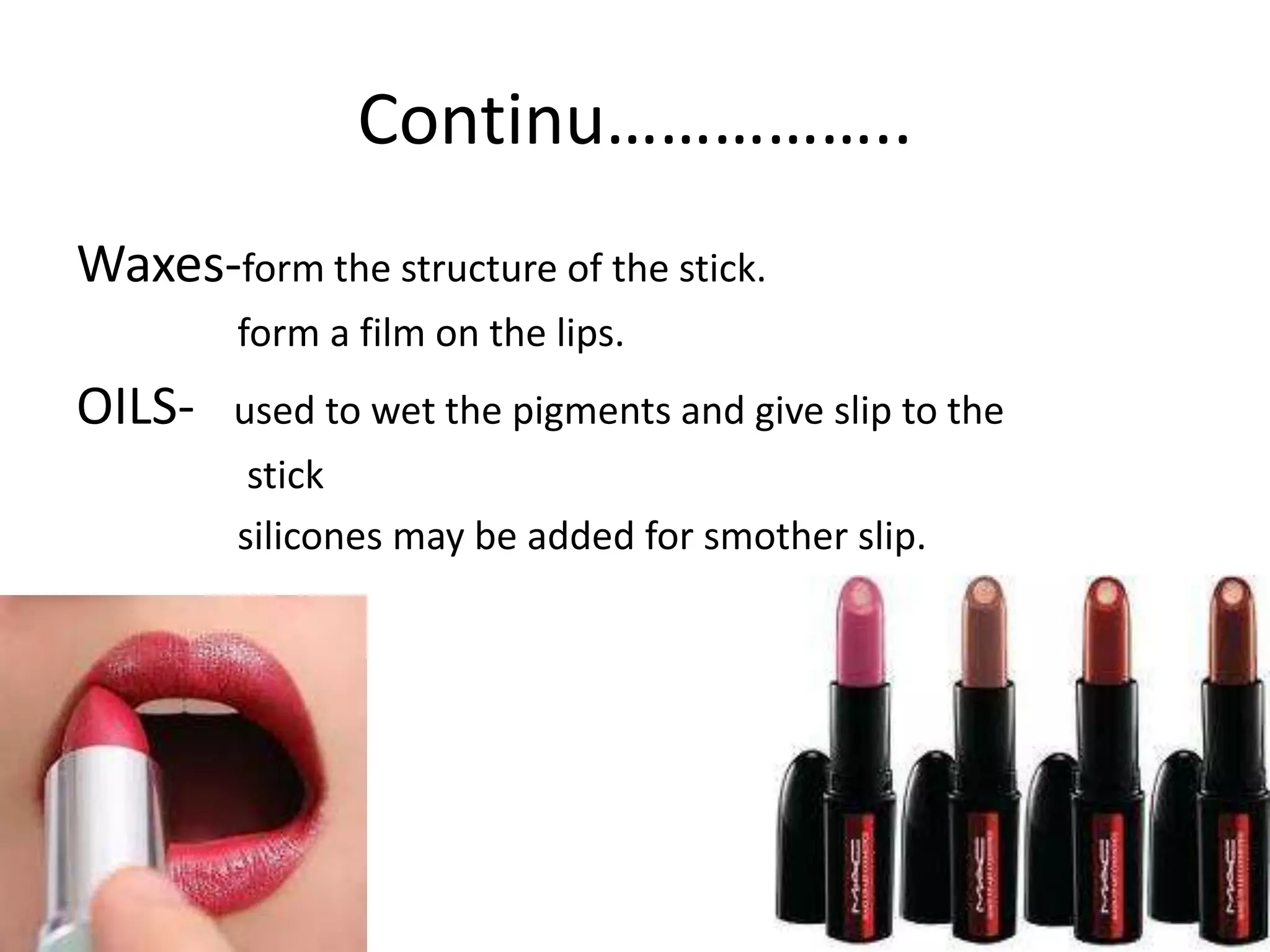 Continu……………..
Waxes-form the structure of the stick.
form a film on the lips.
OILS- used to wet the pigments and give slip to the
stick
silicones may be added for smother slip.
 