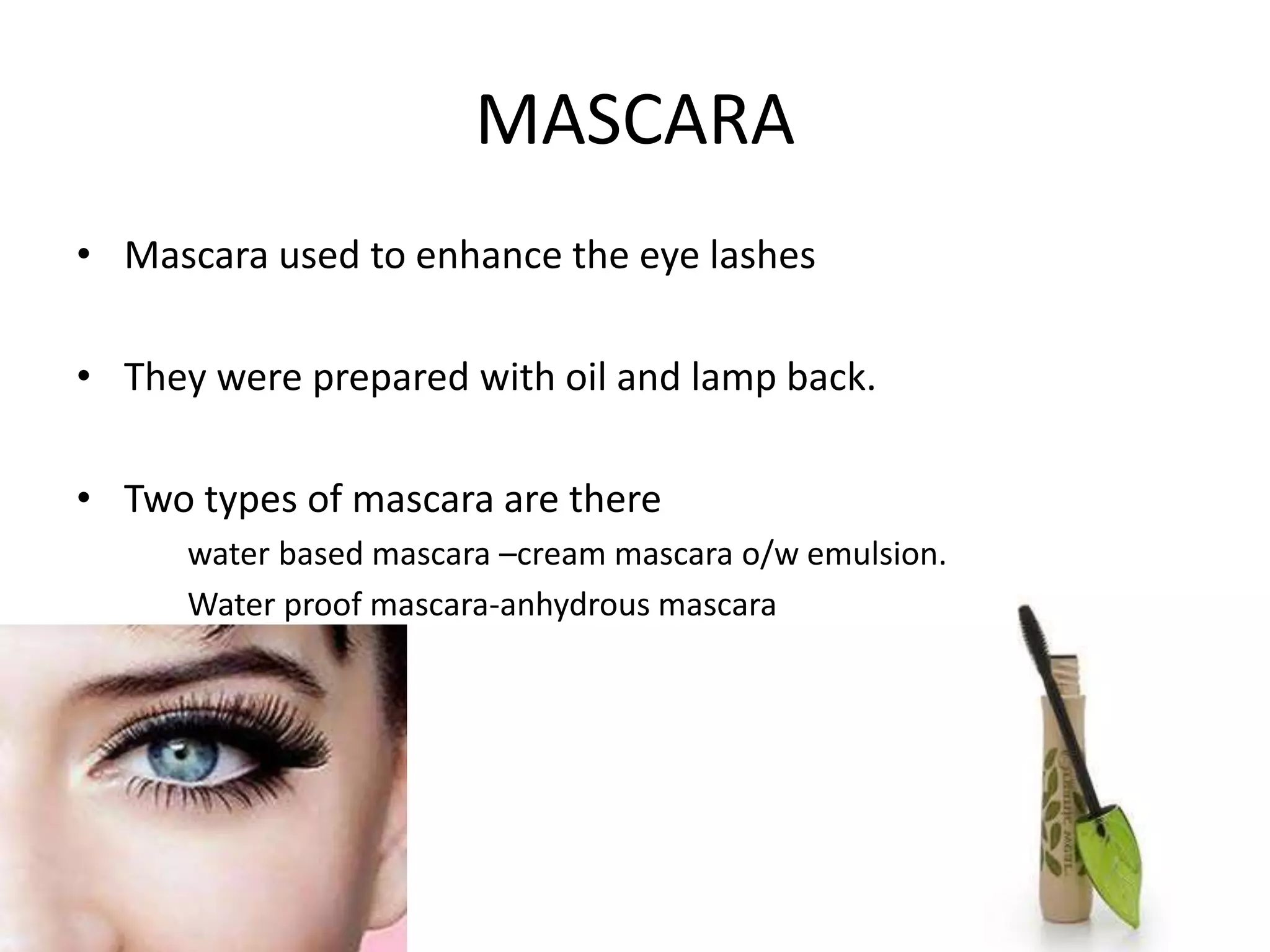 MASCARA
• Mascara used to enhance the eye lashes
• They were prepared with oil and lamp back.
• Two types of mascara are there
water based mascara –cream mascara o/w emulsion.
Water proof mascara-anhydrous mascara
 