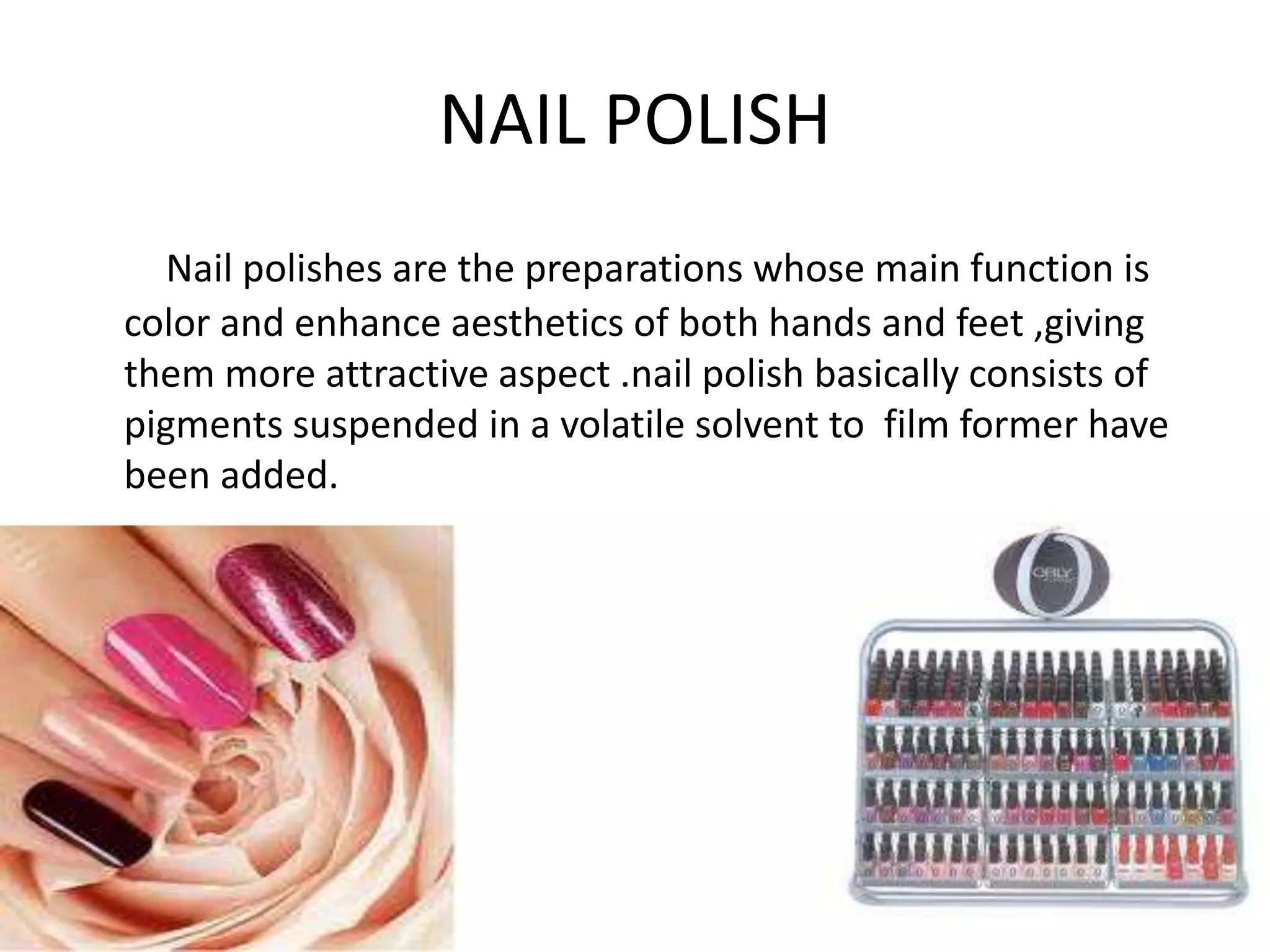 NAIL POLISH
Nail polishes are the preparations whose main function is
color and enhance aesthetics of both hands and feet ,giving
them more attractive aspect .nail polish basically consists of
pigments suspended in a volatile solvent to film former have
been added.
 