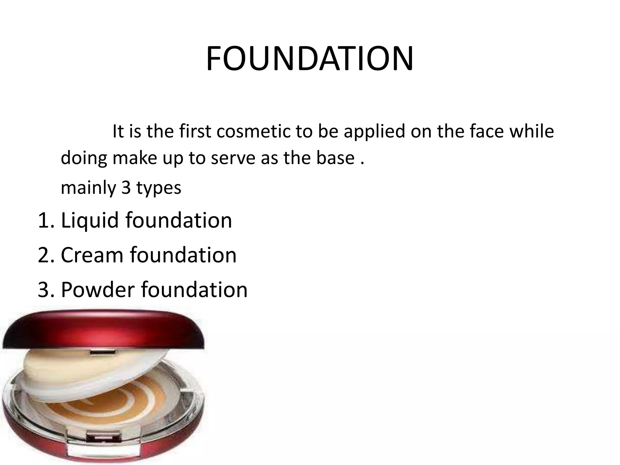 FOUNDATION
It is the first cosmetic to be applied on the face while
doing make up to serve as the base .
mainly 3 types
1. Liquid foundation
2. Cream foundation
3. Powder foundation
 