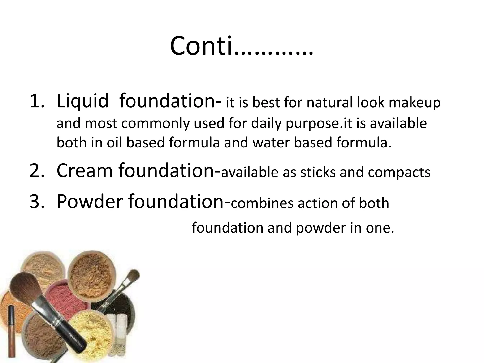 Conti…………
1. Liquid foundation- it is best for natural look makeup
and most commonly used for daily purpose.it is available
both in oil based formula and water based formula.
2. Cream foundation-available as sticks and compacts
3. Powder foundation-combines action of both
foundation and powder in one.
 