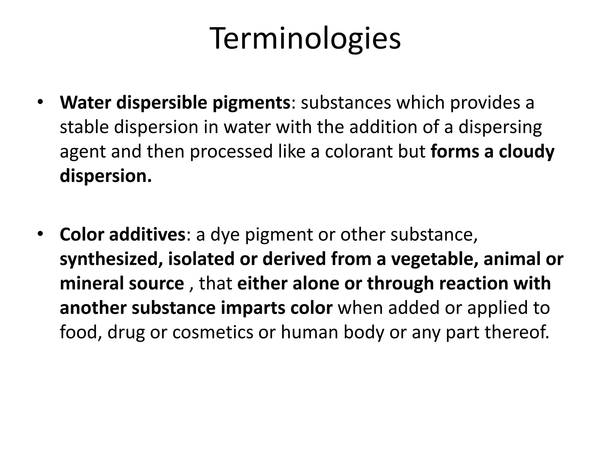 Terminologies
• Water dispersible pigments: substances which provides a
stable dispersion in water with the addition of a dispersing
agent and then processed like a colorant but forms a cloudy
dispersion.
• Color additives: a dye pigment or other substance,
synthesized, isolated or derived from a vegetable, animal or
mineral source , that either alone or through reaction with
another substance imparts color when added or applied to
food, drug or cosmetics or human body or any part thereof.
 