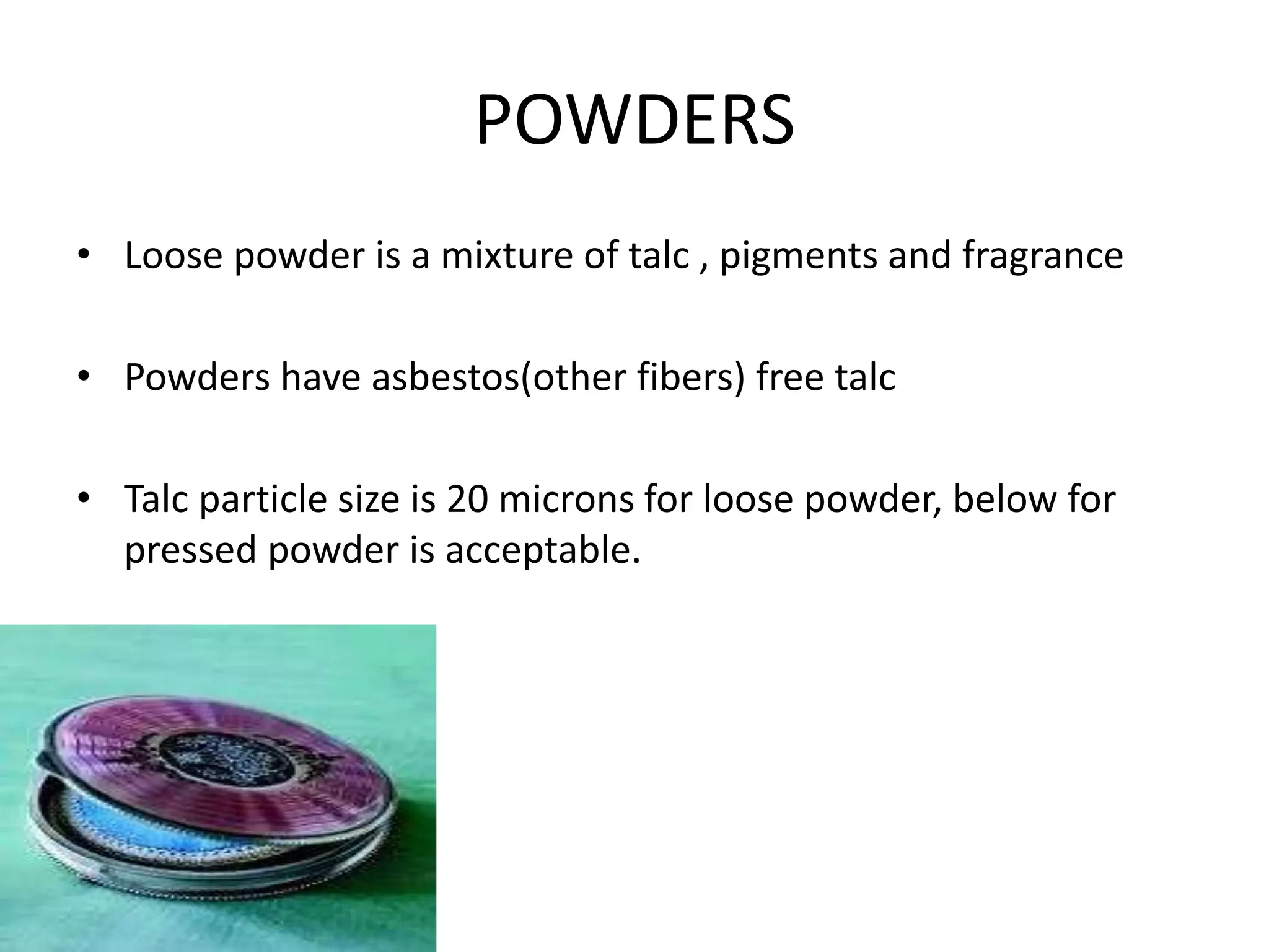 POWDERS
• Loose powder is a mixture of talc , pigments and fragrance
• Powders have asbestos(other fibers) free talc
• Talc particle size is 20 microns for loose powder, below for
pressed powder is acceptable.
 