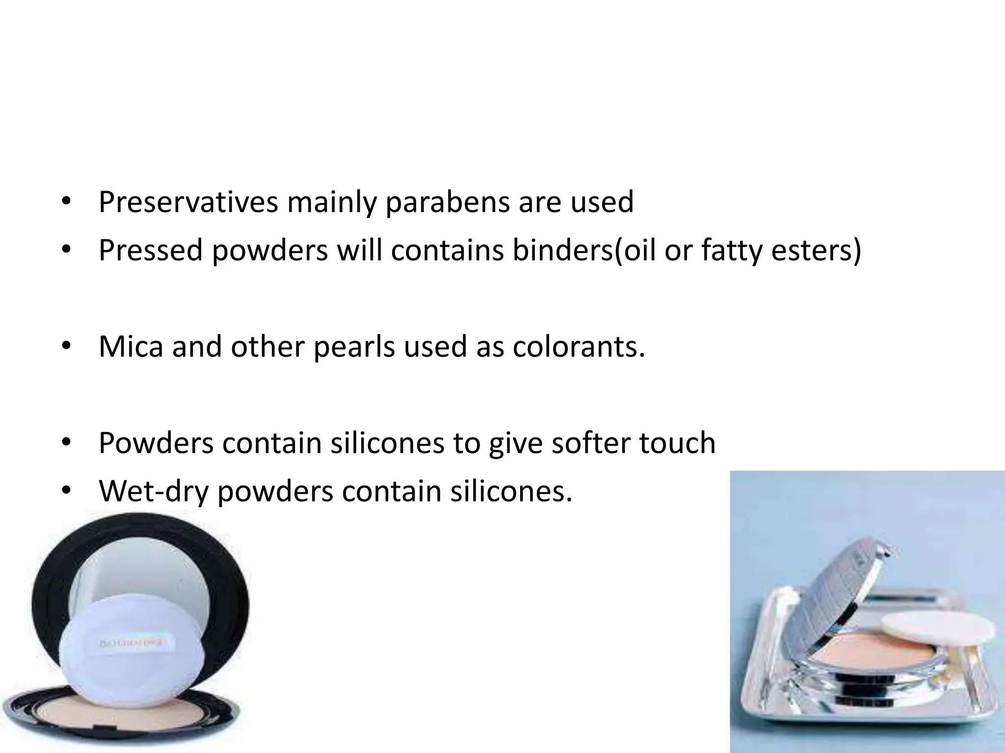 • Preservatives mainly parabens are used
• Pressed powders will contains binders(oil or fatty esters)
• Mica and other pearls used as colorants.
• Powders contain silicones to give softer touch
• Wet-dry powders contain silicones.
 
