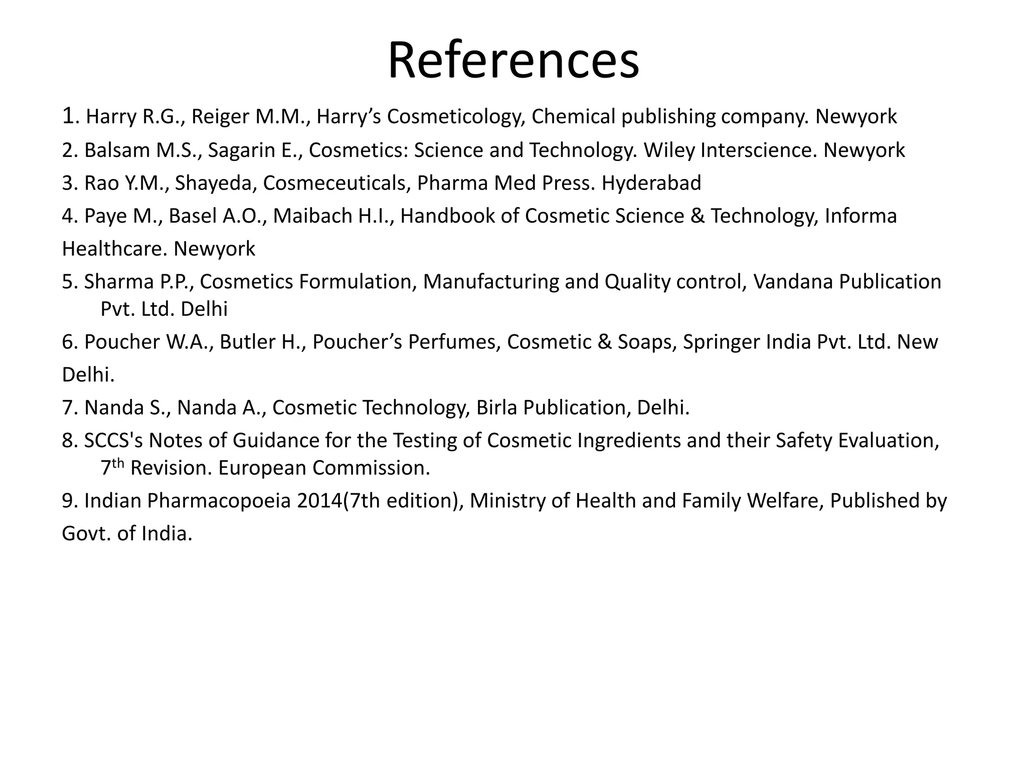 References
1. Harry R.G., Reiger M.M., Harry’s Cosmeticology, Chemical publishing company. Newyork
2. Balsam M.S., Sagarin E., Cosmetics: Science and Technology. Wiley Interscience. Newyork
3. Rao Y.M., Shayeda, Cosmeceuticals, Pharma Med Press. Hyderabad
4. Paye M., Basel A.O., Maibach H.I., Handbook of Cosmetic Science & Technology, Informa
Healthcare. Newyork
5. Sharma P.P., Cosmetics Formulation, Manufacturing and Quality control, Vandana Publication
Pvt. Ltd. Delhi
6. Poucher W.A., Butler H., Poucher’s Perfumes, Cosmetic & Soaps, Springer India Pvt. Ltd. New
Delhi.
7. Nanda S., Nanda A., Cosmetic Technology, Birla Publication, Delhi.
8. SCCS's Notes of Guidance for the Testing of Cosmetic Ingredients and their Safety Evaluation,
7th Revision. European Commission.
9. Indian Pharmacopoeia 2014(7th edition), Ministry of Health and Family Welfare, Published by
Govt. of India.
 